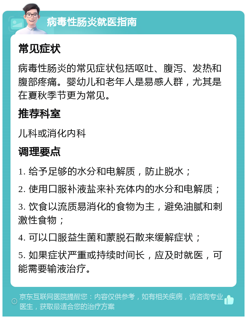 病毒性肠炎就医指南 常见症状 病毒性肠炎的常见症状包括呕吐、腹泻、发热和腹部疼痛。婴幼儿和老年人是易感人群，尤其是在夏秋季节更为常见。 推荐科室 儿科或消化内科 调理要点 1. 给予足够的水分和电解质，防止脱水； 2. 使用口服补液盐来补充体内的水分和电解质； 3. 饮食以流质易消化的食物为主，避免油腻和刺激性食物； 4. 可以口服益生菌和蒙脱石散来缓解症状； 5. 如果症状严重或持续时间长，应及时就医，可能需要输液治疗。