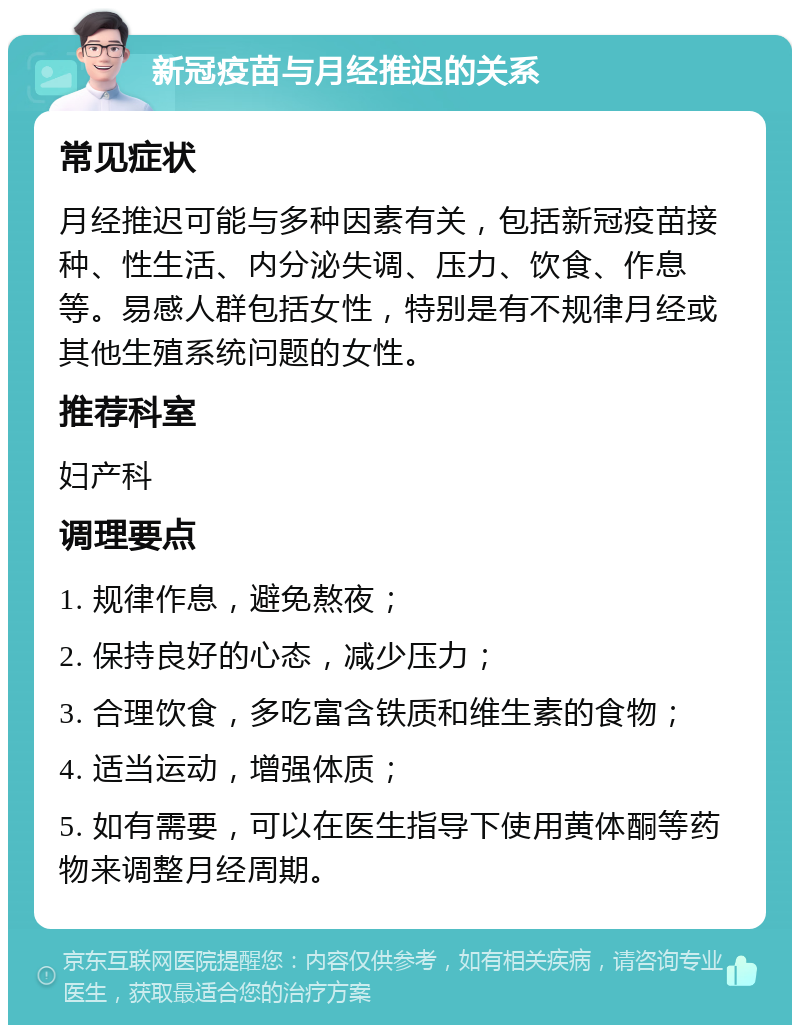 新冠疫苗与月经推迟的关系 常见症状 月经推迟可能与多种因素有关，包括新冠疫苗接种、性生活、内分泌失调、压力、饮食、作息等。易感人群包括女性，特别是有不规律月经或其他生殖系统问题的女性。 推荐科室 妇产科 调理要点 1. 规律作息，避免熬夜； 2. 保持良好的心态，减少压力； 3. 合理饮食，多吃富含铁质和维生素的食物； 4. 适当运动，增强体质； 5. 如有需要，可以在医生指导下使用黄体酮等药物来调整月经周期。