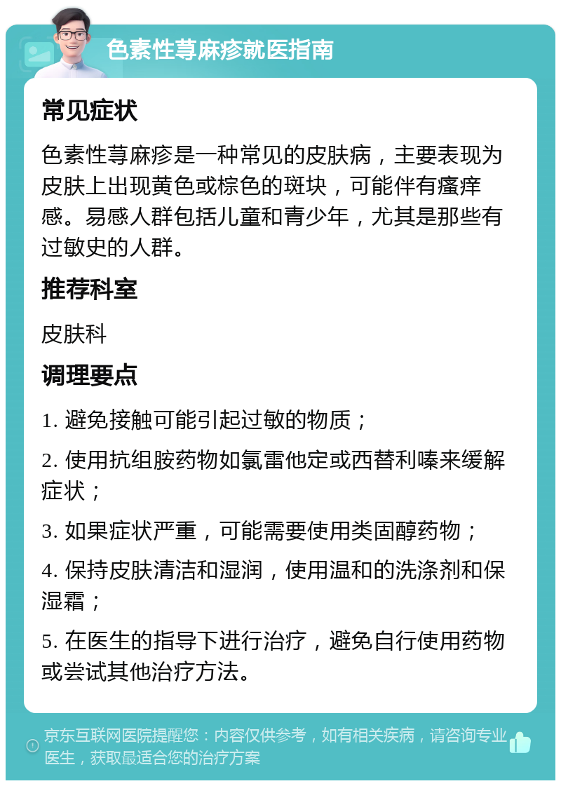 色素性荨麻疹就医指南 常见症状 色素性荨麻疹是一种常见的皮肤病，主要表现为皮肤上出现黄色或棕色的斑块，可能伴有瘙痒感。易感人群包括儿童和青少年，尤其是那些有过敏史的人群。 推荐科室 皮肤科 调理要点 1. 避免接触可能引起过敏的物质； 2. 使用抗组胺药物如氯雷他定或西替利嗪来缓解症状； 3. 如果症状严重，可能需要使用类固醇药物； 4. 保持皮肤清洁和湿润，使用温和的洗涤剂和保湿霜； 5. 在医生的指导下进行治疗，避免自行使用药物或尝试其他治疗方法。