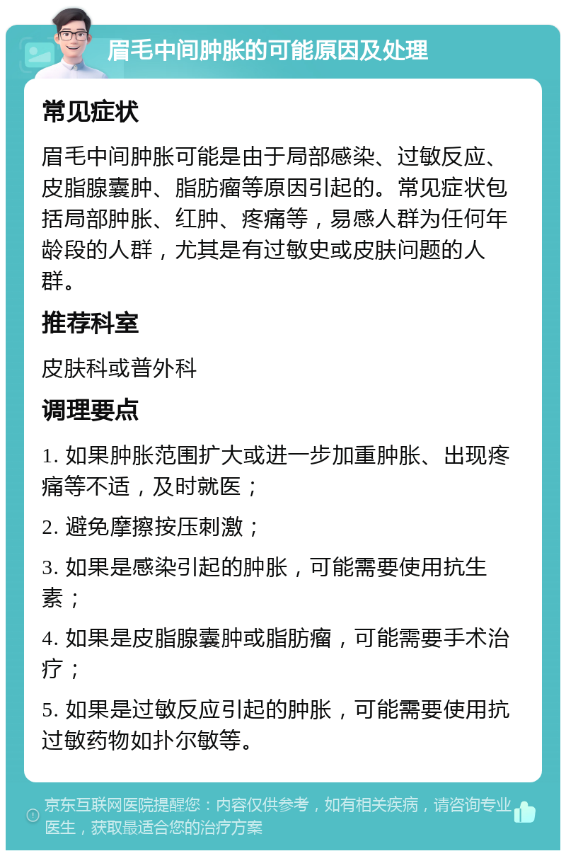 眉毛中间肿胀的可能原因及处理 常见症状 眉毛中间肿胀可能是由于局部感染、过敏反应、皮脂腺囊肿、脂肪瘤等原因引起的。常见症状包括局部肿胀、红肿、疼痛等，易感人群为任何年龄段的人群，尤其是有过敏史或皮肤问题的人群。 推荐科室 皮肤科或普外科 调理要点 1. 如果肿胀范围扩大或进一步加重肿胀、出现疼痛等不适，及时就医； 2. 避免摩擦按压刺激； 3. 如果是感染引起的肿胀，可能需要使用抗生素； 4. 如果是皮脂腺囊肿或脂肪瘤，可能需要手术治疗； 5. 如果是过敏反应引起的肿胀，可能需要使用抗过敏药物如扑尔敏等。