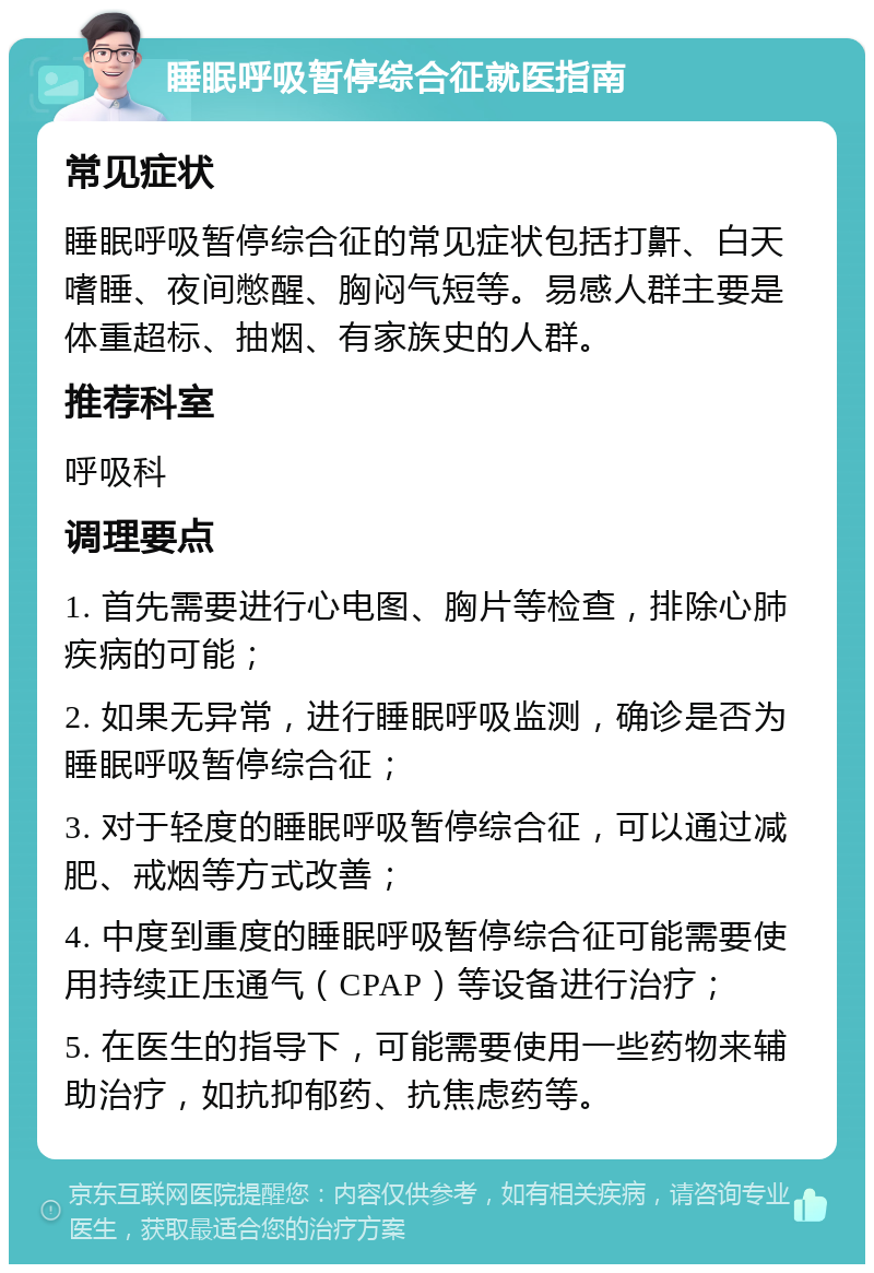 睡眠呼吸暂停综合征就医指南 常见症状 睡眠呼吸暂停综合征的常见症状包括打鼾、白天嗜睡、夜间憋醒、胸闷气短等。易感人群主要是体重超标、抽烟、有家族史的人群。 推荐科室 呼吸科 调理要点 1. 首先需要进行心电图、胸片等检查，排除心肺疾病的可能； 2. 如果无异常，进行睡眠呼吸监测，确诊是否为睡眠呼吸暂停综合征； 3. 对于轻度的睡眠呼吸暂停综合征，可以通过减肥、戒烟等方式改善； 4. 中度到重度的睡眠呼吸暂停综合征可能需要使用持续正压通气（CPAP）等设备进行治疗； 5. 在医生的指导下，可能需要使用一些药物来辅助治疗，如抗抑郁药、抗焦虑药等。