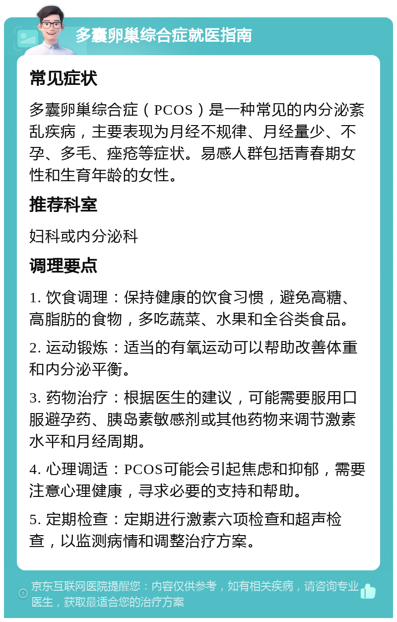 多囊卵巢综合症就医指南 常见症状 多囊卵巢综合症（PCOS）是一种常见的内分泌紊乱疾病，主要表现为月经不规律、月经量少、不孕、多毛、痤疮等症状。易感人群包括青春期女性和生育年龄的女性。 推荐科室 妇科或内分泌科 调理要点 1. 饮食调理：保持健康的饮食习惯，避免高糖、高脂肪的食物，多吃蔬菜、水果和全谷类食品。 2. 运动锻炼：适当的有氧运动可以帮助改善体重和内分泌平衡。 3. 药物治疗：根据医生的建议，可能需要服用口服避孕药、胰岛素敏感剂或其他药物来调节激素水平和月经周期。 4. 心理调适：PCOS可能会引起焦虑和抑郁，需要注意心理健康，寻求必要的支持和帮助。 5. 定期检查：定期进行激素六项检查和超声检查，以监测病情和调整治疗方案。