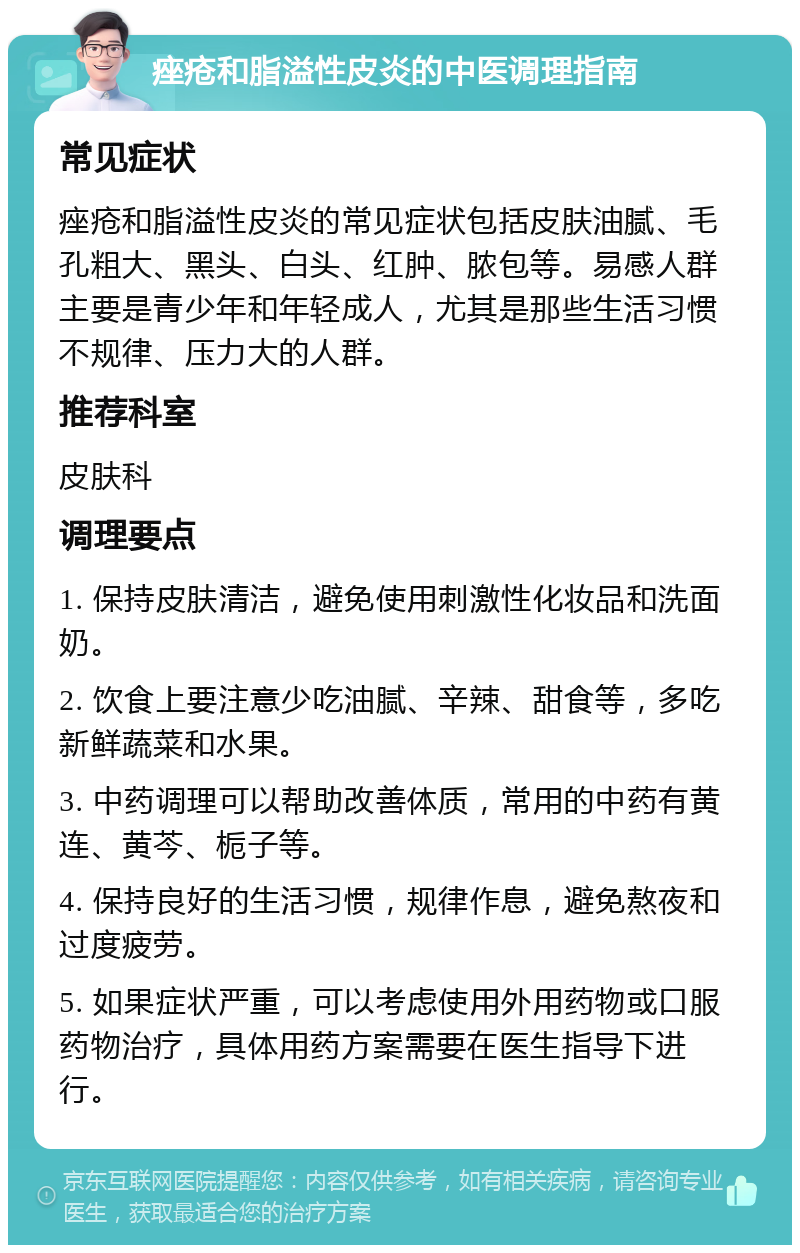 痤疮和脂溢性皮炎的中医调理指南 常见症状 痤疮和脂溢性皮炎的常见症状包括皮肤油腻、毛孔粗大、黑头、白头、红肿、脓包等。易感人群主要是青少年和年轻成人，尤其是那些生活习惯不规律、压力大的人群。 推荐科室 皮肤科 调理要点 1. 保持皮肤清洁，避免使用刺激性化妆品和洗面奶。 2. 饮食上要注意少吃油腻、辛辣、甜食等，多吃新鲜蔬菜和水果。 3. 中药调理可以帮助改善体质，常用的中药有黄连、黄芩、栀子等。 4. 保持良好的生活习惯，规律作息，避免熬夜和过度疲劳。 5. 如果症状严重，可以考虑使用外用药物或口服药物治疗，具体用药方案需要在医生指导下进行。