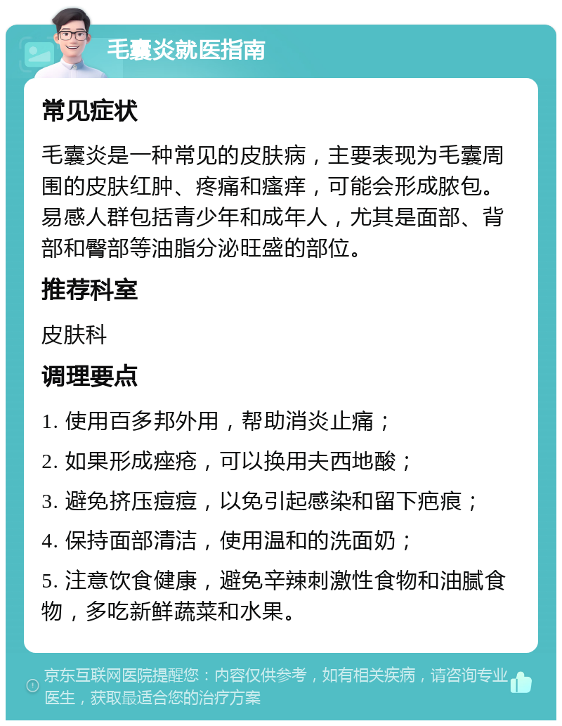 毛囊炎就医指南 常见症状 毛囊炎是一种常见的皮肤病，主要表现为毛囊周围的皮肤红肿、疼痛和瘙痒，可能会形成脓包。易感人群包括青少年和成年人，尤其是面部、背部和臀部等油脂分泌旺盛的部位。 推荐科室 皮肤科 调理要点 1. 使用百多邦外用，帮助消炎止痛； 2. 如果形成痤疮，可以换用夫西地酸； 3. 避免挤压痘痘，以免引起感染和留下疤痕； 4. 保持面部清洁，使用温和的洗面奶； 5. 注意饮食健康，避免辛辣刺激性食物和油腻食物，多吃新鲜蔬菜和水果。