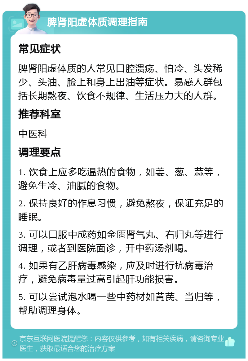 脾肾阳虚体质调理指南 常见症状 脾肾阳虚体质的人常见口腔溃疡、怕冷、头发稀少、头油、脸上和身上出油等症状。易感人群包括长期熬夜、饮食不规律、生活压力大的人群。 推荐科室 中医科 调理要点 1. 饮食上应多吃温热的食物，如姜、葱、蒜等，避免生冷、油腻的食物。 2. 保持良好的作息习惯，避免熬夜，保证充足的睡眠。 3. 可以口服中成药如金匮肾气丸、右归丸等进行调理，或者到医院面诊，开中药汤剂喝。 4. 如果有乙肝病毒感染，应及时进行抗病毒治疗，避免病毒量过高引起肝功能损害。 5. 可以尝试泡水喝一些中药材如黄芪、当归等，帮助调理身体。