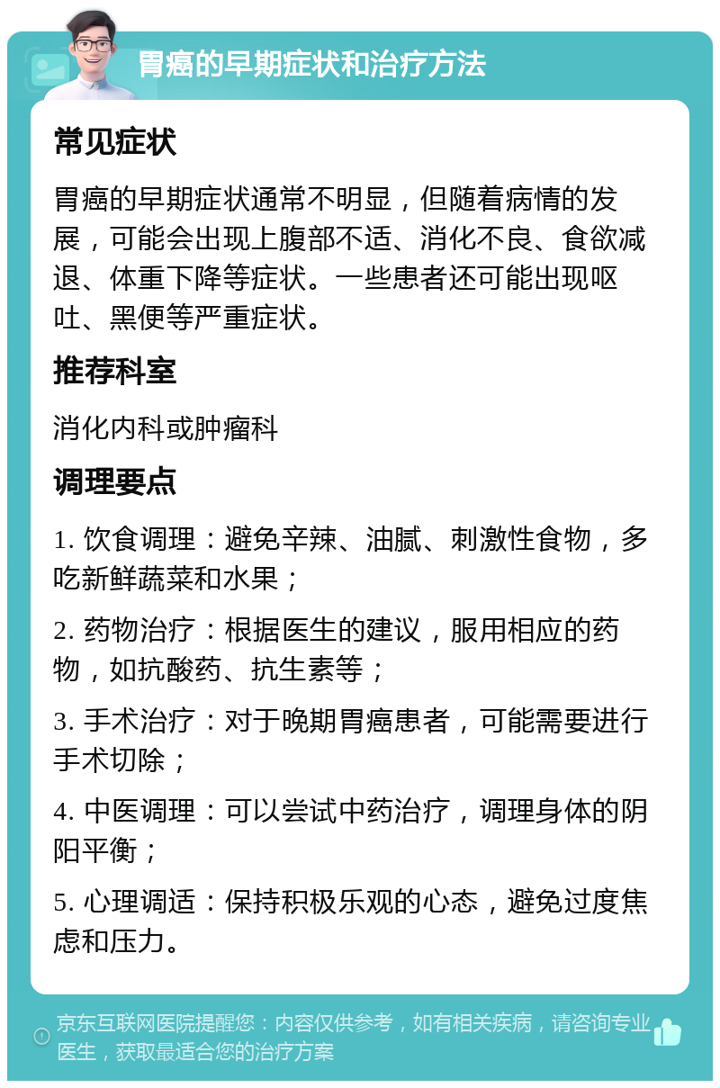 胃癌的早期症状和治疗方法 常见症状 胃癌的早期症状通常不明显，但随着病情的发展，可能会出现上腹部不适、消化不良、食欲减退、体重下降等症状。一些患者还可能出现呕吐、黑便等严重症状。 推荐科室 消化内科或肿瘤科 调理要点 1. 饮食调理：避免辛辣、油腻、刺激性食物，多吃新鲜蔬菜和水果； 2. 药物治疗：根据医生的建议，服用相应的药物，如抗酸药、抗生素等； 3. 手术治疗：对于晚期胃癌患者，可能需要进行手术切除； 4. 中医调理：可以尝试中药治疗，调理身体的阴阳平衡； 5. 心理调适：保持积极乐观的心态，避免过度焦虑和压力。