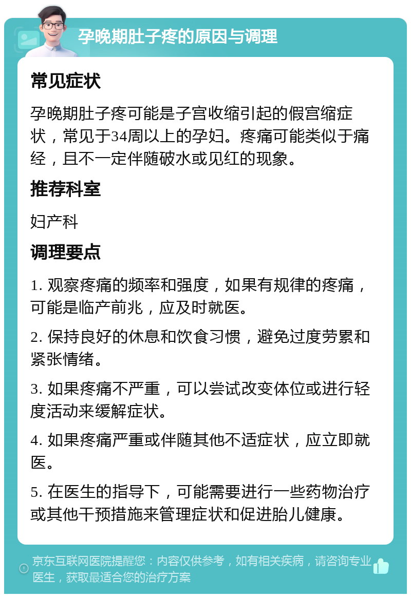 孕晚期肚子疼的原因与调理 常见症状 孕晚期肚子疼可能是子宫收缩引起的假宫缩症状，常见于34周以上的孕妇。疼痛可能类似于痛经，且不一定伴随破水或见红的现象。 推荐科室 妇产科 调理要点 1. 观察疼痛的频率和强度，如果有规律的疼痛，可能是临产前兆，应及时就医。 2. 保持良好的休息和饮食习惯，避免过度劳累和紧张情绪。 3. 如果疼痛不严重，可以尝试改变体位或进行轻度活动来缓解症状。 4. 如果疼痛严重或伴随其他不适症状，应立即就医。 5. 在医生的指导下，可能需要进行一些药物治疗或其他干预措施来管理症状和促进胎儿健康。