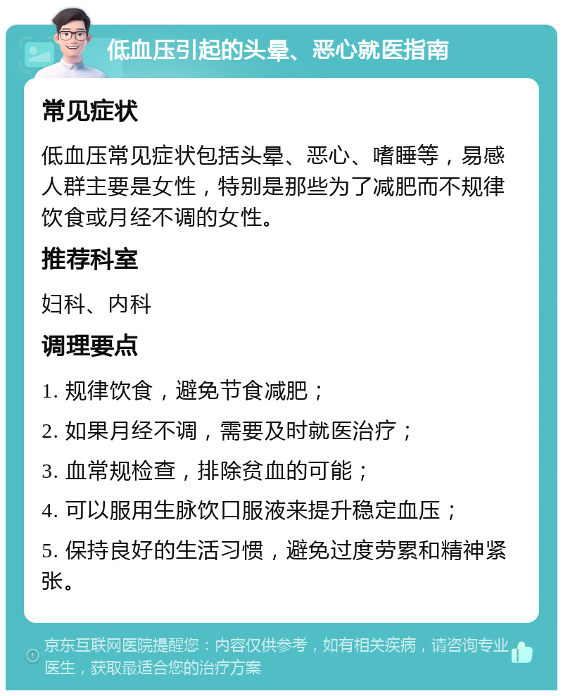 低血压引起的头晕、恶心就医指南 常见症状 低血压常见症状包括头晕、恶心、嗜睡等，易感人群主要是女性，特别是那些为了减肥而不规律饮食或月经不调的女性。 推荐科室 妇科、内科 调理要点 1. 规律饮食，避免节食减肥； 2. 如果月经不调，需要及时就医治疗； 3. 血常规检查，排除贫血的可能； 4. 可以服用生脉饮口服液来提升稳定血压； 5. 保持良好的生活习惯，避免过度劳累和精神紧张。