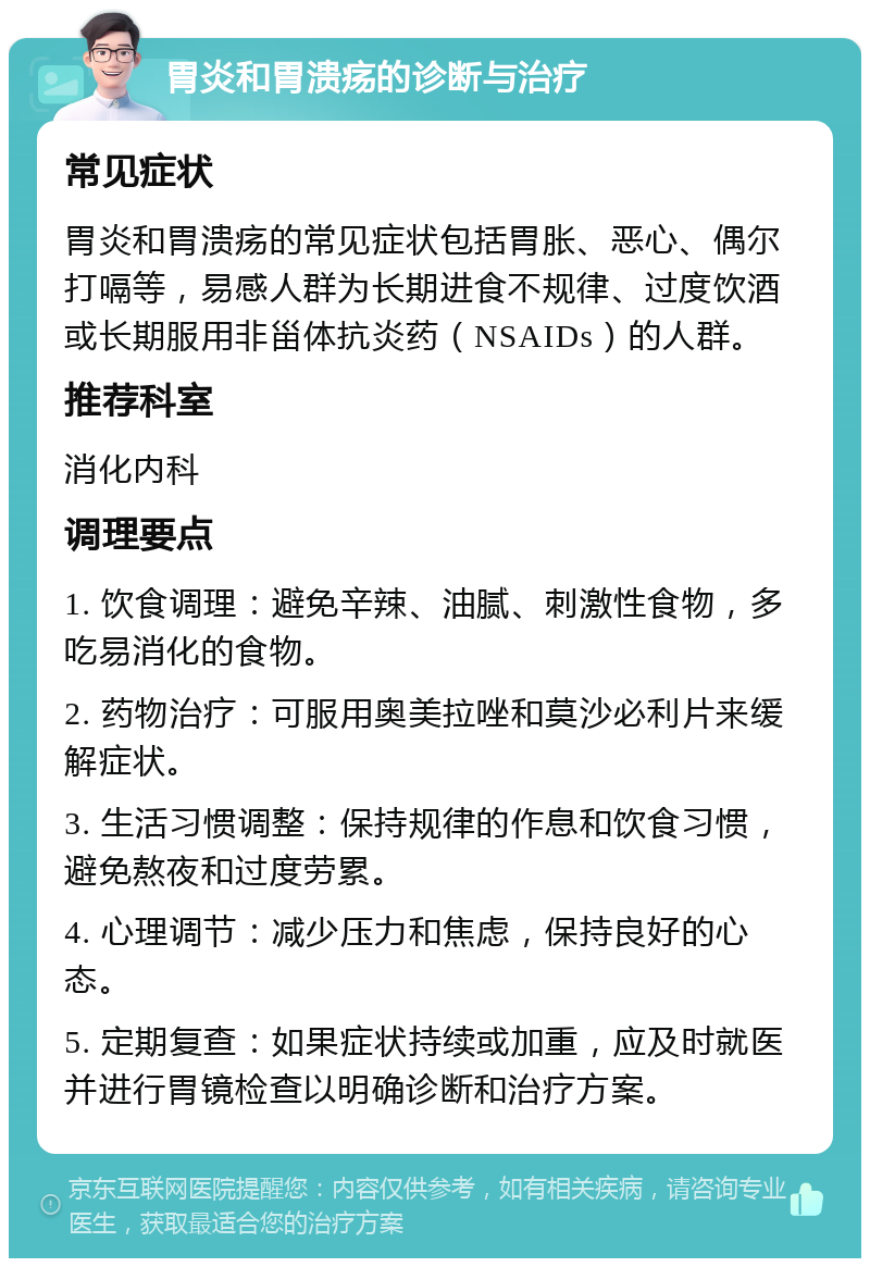 胃炎和胃溃疡的诊断与治疗 常见症状 胃炎和胃溃疡的常见症状包括胃胀、恶心、偶尔打嗝等，易感人群为长期进食不规律、过度饮酒或长期服用非甾体抗炎药（NSAIDs）的人群。 推荐科室 消化内科 调理要点 1. 饮食调理：避免辛辣、油腻、刺激性食物，多吃易消化的食物。 2. 药物治疗：可服用奥美拉唑和莫沙必利片来缓解症状。 3. 生活习惯调整：保持规律的作息和饮食习惯，避免熬夜和过度劳累。 4. 心理调节：减少压力和焦虑，保持良好的心态。 5. 定期复查：如果症状持续或加重，应及时就医并进行胃镜检查以明确诊断和治疗方案。