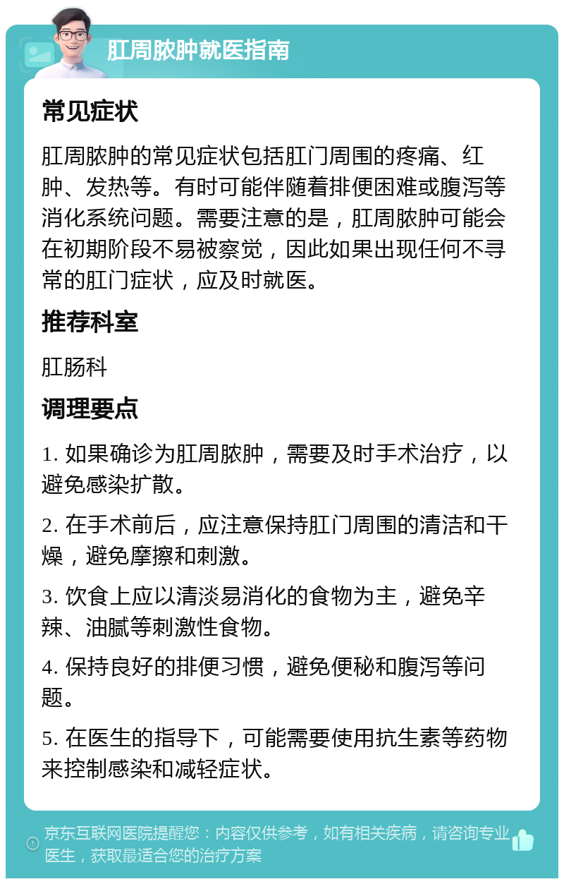 肛周脓肿就医指南 常见症状 肛周脓肿的常见症状包括肛门周围的疼痛、红肿、发热等。有时可能伴随着排便困难或腹泻等消化系统问题。需要注意的是，肛周脓肿可能会在初期阶段不易被察觉，因此如果出现任何不寻常的肛门症状，应及时就医。 推荐科室 肛肠科 调理要点 1. 如果确诊为肛周脓肿，需要及时手术治疗，以避免感染扩散。 2. 在手术前后，应注意保持肛门周围的清洁和干燥，避免摩擦和刺激。 3. 饮食上应以清淡易消化的食物为主，避免辛辣、油腻等刺激性食物。 4. 保持良好的排便习惯，避免便秘和腹泻等问题。 5. 在医生的指导下，可能需要使用抗生素等药物来控制感染和减轻症状。