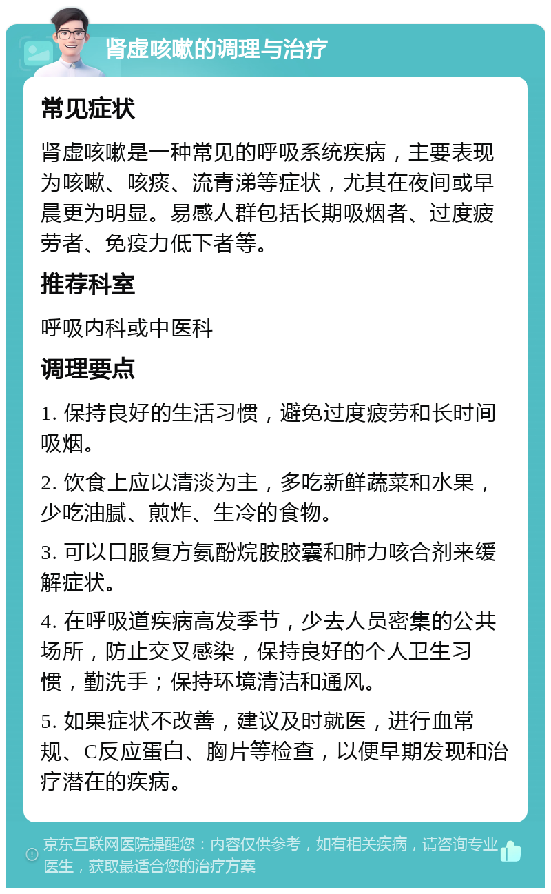 肾虚咳嗽的调理与治疗 常见症状 肾虚咳嗽是一种常见的呼吸系统疾病，主要表现为咳嗽、咳痰、流青涕等症状，尤其在夜间或早晨更为明显。易感人群包括长期吸烟者、过度疲劳者、免疫力低下者等。 推荐科室 呼吸内科或中医科 调理要点 1. 保持良好的生活习惯，避免过度疲劳和长时间吸烟。 2. 饮食上应以清淡为主，多吃新鲜蔬菜和水果，少吃油腻、煎炸、生冷的食物。 3. 可以口服复方氨酚烷胺胶囊和肺力咳合剂来缓解症状。 4. 在呼吸道疾病高发季节，少去人员密集的公共场所，防止交叉感染，保持良好的个人卫生习惯，勤洗手；保持环境清洁和通风。 5. 如果症状不改善，建议及时就医，进行血常规、C反应蛋白、胸片等检查，以便早期发现和治疗潜在的疾病。