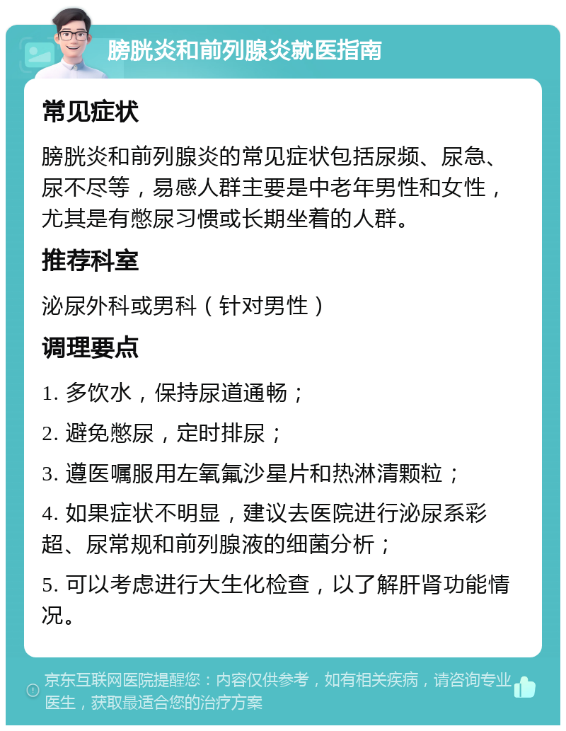 膀胱炎和前列腺炎就医指南 常见症状 膀胱炎和前列腺炎的常见症状包括尿频、尿急、尿不尽等，易感人群主要是中老年男性和女性，尤其是有憋尿习惯或长期坐着的人群。 推荐科室 泌尿外科或男科（针对男性） 调理要点 1. 多饮水，保持尿道通畅； 2. 避免憋尿，定时排尿； 3. 遵医嘱服用左氧氟沙星片和热淋清颗粒； 4. 如果症状不明显，建议去医院进行泌尿系彩超、尿常规和前列腺液的细菌分析； 5. 可以考虑进行大生化检查，以了解肝肾功能情况。