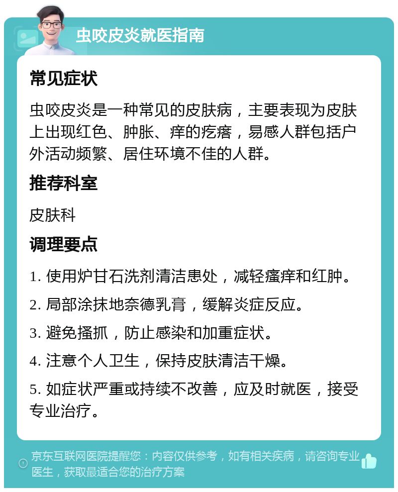 虫咬皮炎就医指南 常见症状 虫咬皮炎是一种常见的皮肤病，主要表现为皮肤上出现红色、肿胀、痒的疙瘩，易感人群包括户外活动频繁、居住环境不佳的人群。 推荐科室 皮肤科 调理要点 1. 使用炉甘石洗剂清洁患处，减轻瘙痒和红肿。 2. 局部涂抹地奈德乳膏，缓解炎症反应。 3. 避免搔抓，防止感染和加重症状。 4. 注意个人卫生，保持皮肤清洁干燥。 5. 如症状严重或持续不改善，应及时就医，接受专业治疗。