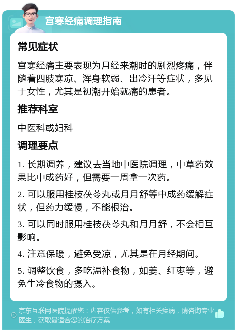 宫寒经痛调理指南 常见症状 宫寒经痛主要表现为月经来潮时的剧烈疼痛，伴随着四肢寒凉、浑身软弱、出冷汗等症状，多见于女性，尤其是初潮开始就痛的患者。 推荐科室 中医科或妇科 调理要点 1. 长期调养，建议去当地中医院调理，中草药效果比中成药好，但需要一周拿一次药。 2. 可以服用桂枝茯苓丸或月月舒等中成药缓解症状，但药力缓慢，不能根治。 3. 可以同时服用桂枝茯苓丸和月月舒，不会相互影响。 4. 注意保暖，避免受凉，尤其是在月经期间。 5. 调整饮食，多吃温补食物，如姜、红枣等，避免生冷食物的摄入。