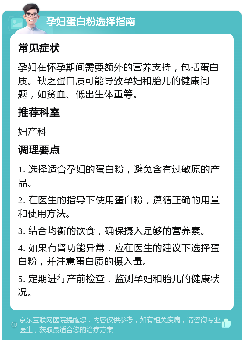 孕妇蛋白粉选择指南 常见症状 孕妇在怀孕期间需要额外的营养支持，包括蛋白质。缺乏蛋白质可能导致孕妇和胎儿的健康问题，如贫血、低出生体重等。 推荐科室 妇产科 调理要点 1. 选择适合孕妇的蛋白粉，避免含有过敏原的产品。 2. 在医生的指导下使用蛋白粉，遵循正确的用量和使用方法。 3. 结合均衡的饮食，确保摄入足够的营养素。 4. 如果有肾功能异常，应在医生的建议下选择蛋白粉，并注意蛋白质的摄入量。 5. 定期进行产前检查，监测孕妇和胎儿的健康状况。