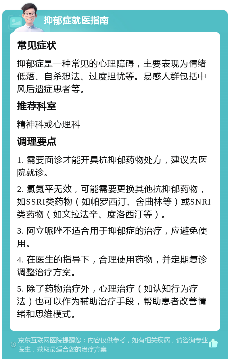 抑郁症就医指南 常见症状 抑郁症是一种常见的心理障碍，主要表现为情绪低落、自杀想法、过度担忧等。易感人群包括中风后遗症患者等。 推荐科室 精神科或心理科 调理要点 1. 需要面诊才能开具抗抑郁药物处方，建议去医院就诊。 2. 氯氮平无效，可能需要更换其他抗抑郁药物，如SSRI类药物（如帕罗西汀、舍曲林等）或SNRI类药物（如文拉法辛、度洛西汀等）。 3. 阿立哌唑不适合用于抑郁症的治疗，应避免使用。 4. 在医生的指导下，合理使用药物，并定期复诊调整治疗方案。 5. 除了药物治疗外，心理治疗（如认知行为疗法）也可以作为辅助治疗手段，帮助患者改善情绪和思维模式。