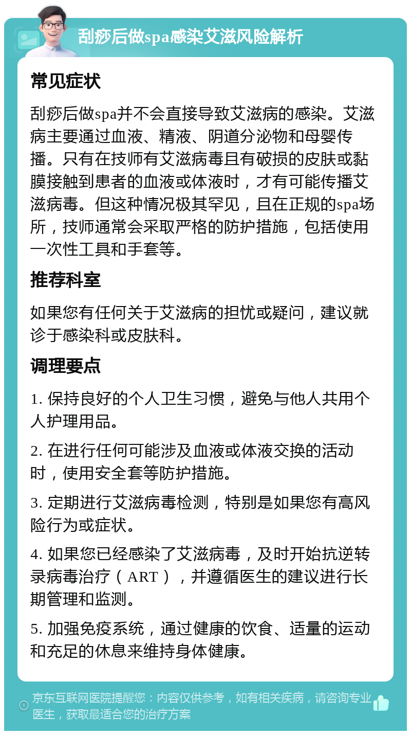 刮痧后做spa感染艾滋风险解析 常见症状 刮痧后做spa并不会直接导致艾滋病的感染。艾滋病主要通过血液、精液、阴道分泌物和母婴传播。只有在技师有艾滋病毒且有破损的皮肤或黏膜接触到患者的血液或体液时，才有可能传播艾滋病毒。但这种情况极其罕见，且在正规的spa场所，技师通常会采取严格的防护措施，包括使用一次性工具和手套等。 推荐科室 如果您有任何关于艾滋病的担忧或疑问，建议就诊于感染科或皮肤科。 调理要点 1. 保持良好的个人卫生习惯，避免与他人共用个人护理用品。 2. 在进行任何可能涉及血液或体液交换的活动时，使用安全套等防护措施。 3. 定期进行艾滋病毒检测，特别是如果您有高风险行为或症状。 4. 如果您已经感染了艾滋病毒，及时开始抗逆转录病毒治疗（ART），并遵循医生的建议进行长期管理和监测。 5. 加强免疫系统，通过健康的饮食、适量的运动和充足的休息来维持身体健康。