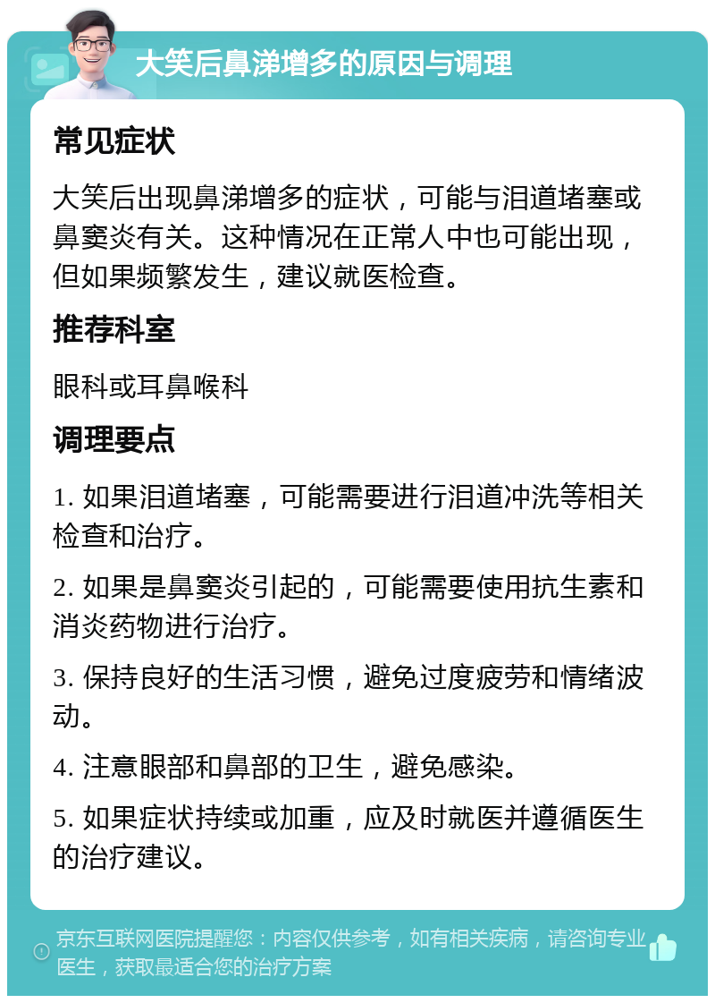 大笑后鼻涕增多的原因与调理 常见症状 大笑后出现鼻涕增多的症状，可能与泪道堵塞或鼻窦炎有关。这种情况在正常人中也可能出现，但如果频繁发生，建议就医检查。 推荐科室 眼科或耳鼻喉科 调理要点 1. 如果泪道堵塞，可能需要进行泪道冲洗等相关检查和治疗。 2. 如果是鼻窦炎引起的，可能需要使用抗生素和消炎药物进行治疗。 3. 保持良好的生活习惯，避免过度疲劳和情绪波动。 4. 注意眼部和鼻部的卫生，避免感染。 5. 如果症状持续或加重，应及时就医并遵循医生的治疗建议。