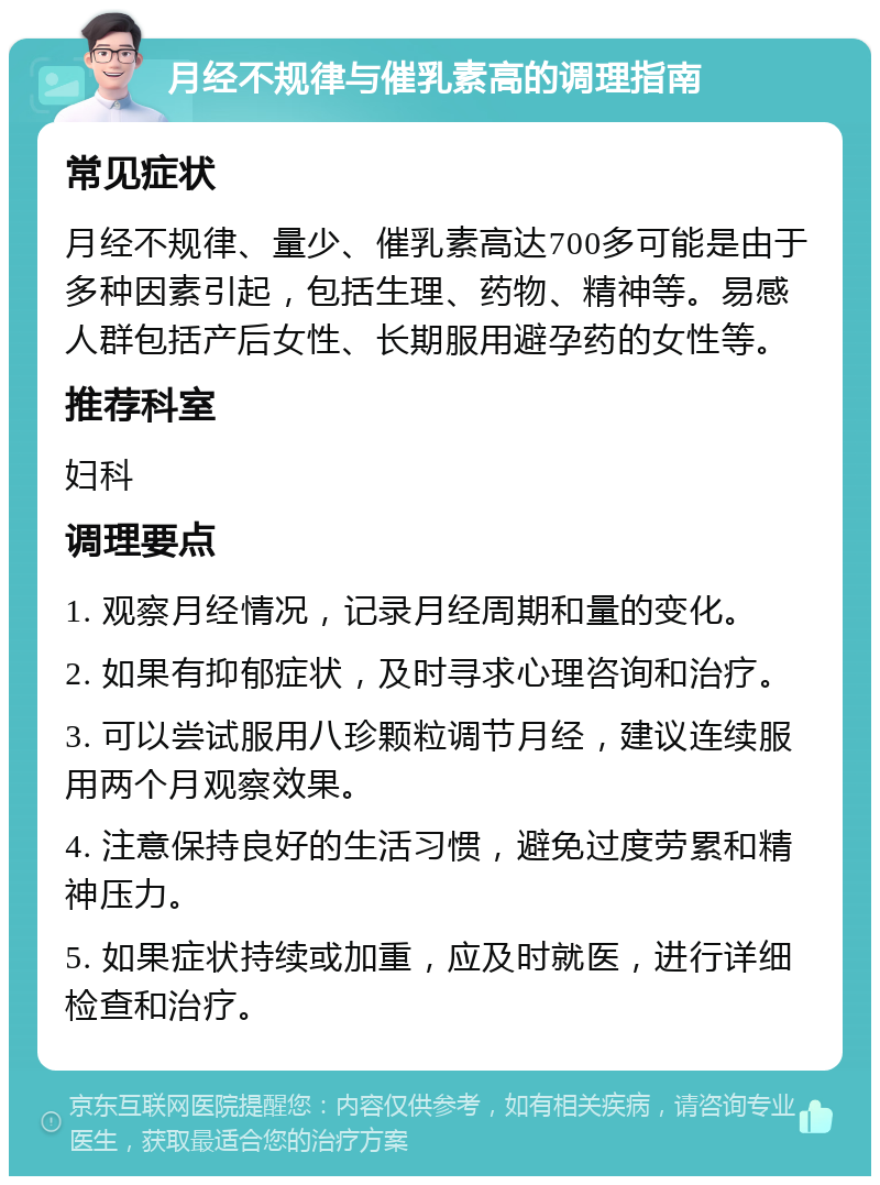 月经不规律与催乳素高的调理指南 常见症状 月经不规律、量少、催乳素高达700多可能是由于多种因素引起，包括生理、药物、精神等。易感人群包括产后女性、长期服用避孕药的女性等。 推荐科室 妇科 调理要点 1. 观察月经情况，记录月经周期和量的变化。 2. 如果有抑郁症状，及时寻求心理咨询和治疗。 3. 可以尝试服用八珍颗粒调节月经，建议连续服用两个月观察效果。 4. 注意保持良好的生活习惯，避免过度劳累和精神压力。 5. 如果症状持续或加重，应及时就医，进行详细检查和治疗。