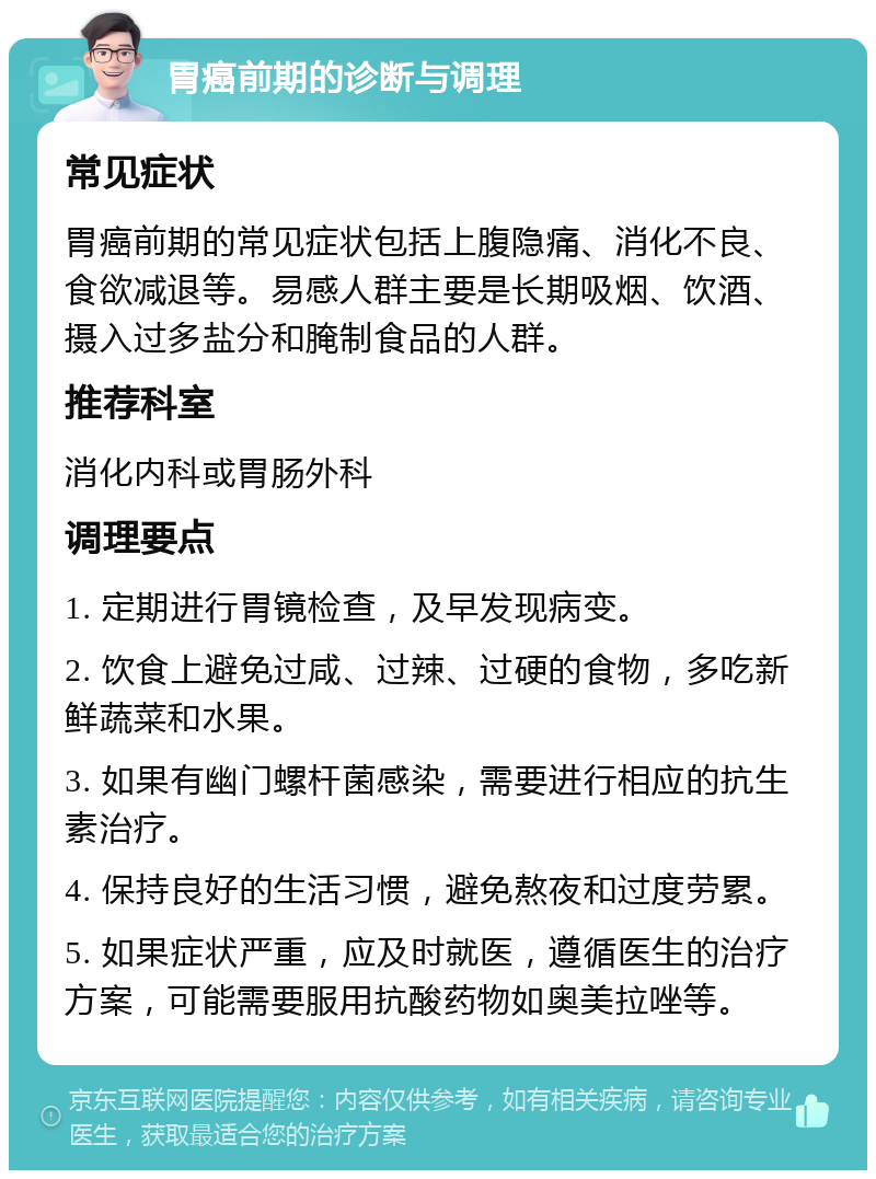 胃癌前期的诊断与调理 常见症状 胃癌前期的常见症状包括上腹隐痛、消化不良、食欲减退等。易感人群主要是长期吸烟、饮酒、摄入过多盐分和腌制食品的人群。 推荐科室 消化内科或胃肠外科 调理要点 1. 定期进行胃镜检查，及早发现病变。 2. 饮食上避免过咸、过辣、过硬的食物，多吃新鲜蔬菜和水果。 3. 如果有幽门螺杆菌感染，需要进行相应的抗生素治疗。 4. 保持良好的生活习惯，避免熬夜和过度劳累。 5. 如果症状严重，应及时就医，遵循医生的治疗方案，可能需要服用抗酸药物如奥美拉唑等。