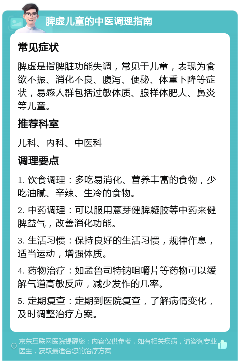 脾虚儿童的中医调理指南 常见症状 脾虚是指脾脏功能失调，常见于儿童，表现为食欲不振、消化不良、腹泻、便秘、体重下降等症状，易感人群包括过敏体质、腺样体肥大、鼻炎等儿童。 推荐科室 儿科、内科、中医科 调理要点 1. 饮食调理：多吃易消化、营养丰富的食物，少吃油腻、辛辣、生冷的食物。 2. 中药调理：可以服用薏芽健脾凝胶等中药来健脾益气，改善消化功能。 3. 生活习惯：保持良好的生活习惯，规律作息，适当运动，增强体质。 4. 药物治疗：如孟鲁司特钠咀嚼片等药物可以缓解气道高敏反应，减少发作的几率。 5. 定期复查：定期到医院复查，了解病情变化，及时调整治疗方案。