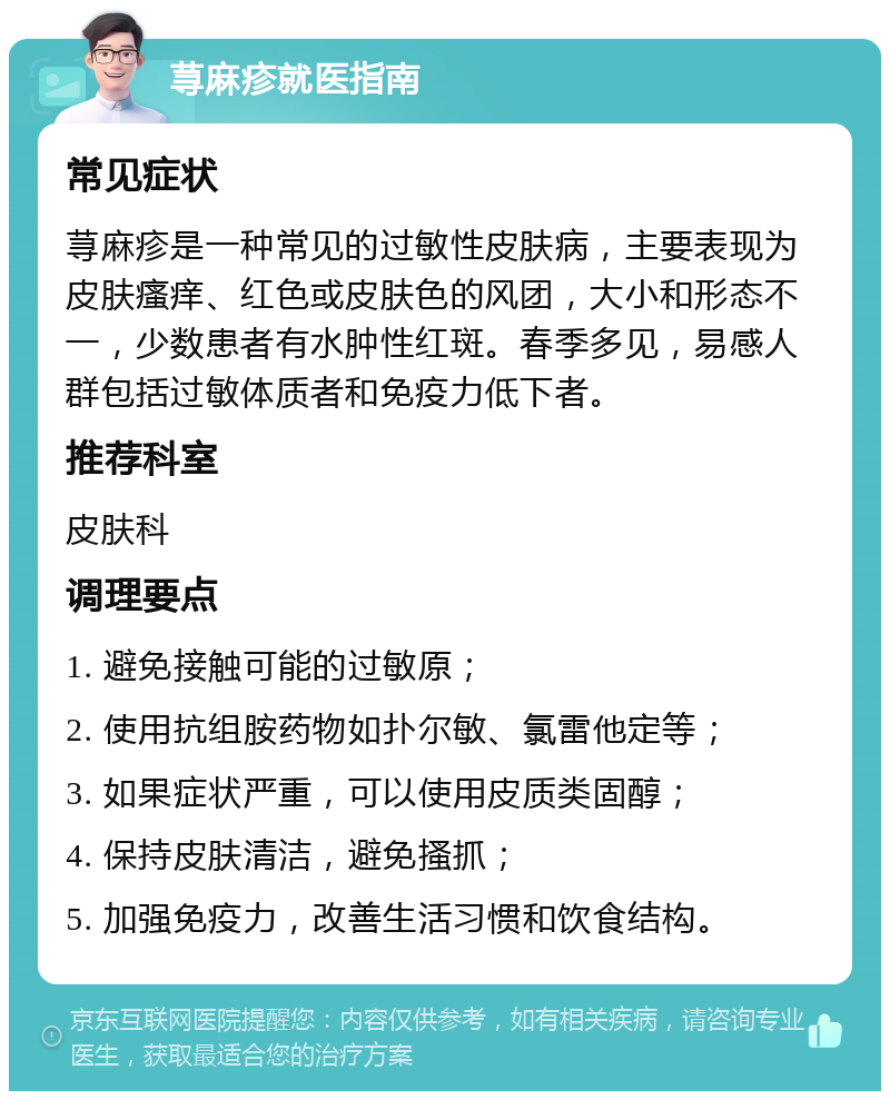 荨麻疹就医指南 常见症状 荨麻疹是一种常见的过敏性皮肤病，主要表现为皮肤瘙痒、红色或皮肤色的风团，大小和形态不一，少数患者有水肿性红斑。春季多见，易感人群包括过敏体质者和免疫力低下者。 推荐科室 皮肤科 调理要点 1. 避免接触可能的过敏原； 2. 使用抗组胺药物如扑尔敏、氯雷他定等； 3. 如果症状严重，可以使用皮质类固醇； 4. 保持皮肤清洁，避免搔抓； 5. 加强免疫力，改善生活习惯和饮食结构。