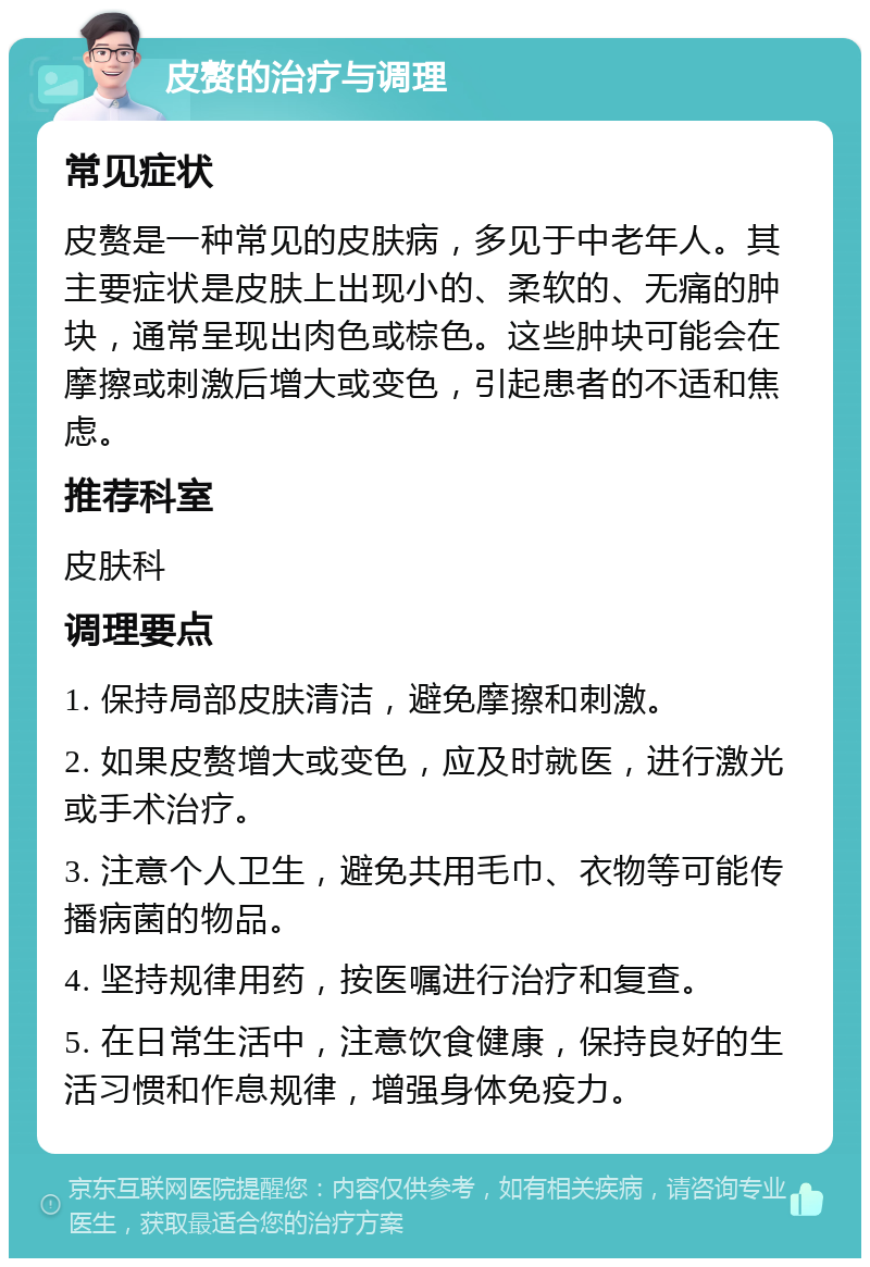 皮赘的治疗与调理 常见症状 皮赘是一种常见的皮肤病，多见于中老年人。其主要症状是皮肤上出现小的、柔软的、无痛的肿块，通常呈现出肉色或棕色。这些肿块可能会在摩擦或刺激后增大或变色，引起患者的不适和焦虑。 推荐科室 皮肤科 调理要点 1. 保持局部皮肤清洁，避免摩擦和刺激。 2. 如果皮赘增大或变色，应及时就医，进行激光或手术治疗。 3. 注意个人卫生，避免共用毛巾、衣物等可能传播病菌的物品。 4. 坚持规律用药，按医嘱进行治疗和复查。 5. 在日常生活中，注意饮食健康，保持良好的生活习惯和作息规律，增强身体免疫力。