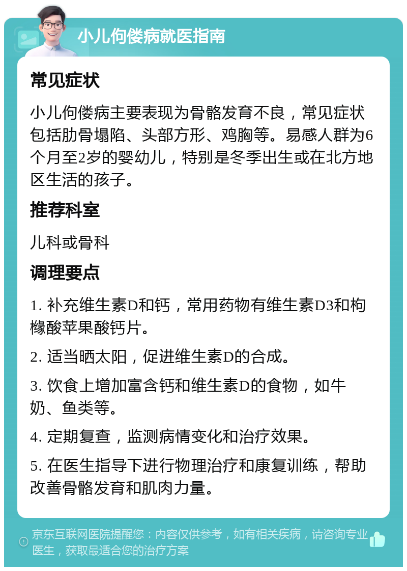 小儿佝偻病就医指南 常见症状 小儿佝偻病主要表现为骨骼发育不良，常见症状包括肋骨塌陷、头部方形、鸡胸等。易感人群为6个月至2岁的婴幼儿，特别是冬季出生或在北方地区生活的孩子。 推荐科室 儿科或骨科 调理要点 1. 补充维生素D和钙，常用药物有维生素D3和枸橼酸苹果酸钙片。 2. 适当晒太阳，促进维生素D的合成。 3. 饮食上增加富含钙和维生素D的食物，如牛奶、鱼类等。 4. 定期复查，监测病情变化和治疗效果。 5. 在医生指导下进行物理治疗和康复训练，帮助改善骨骼发育和肌肉力量。