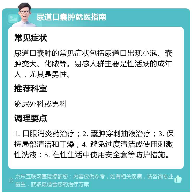 尿道口囊肿就医指南 常见症状 尿道口囊肿的常见症状包括尿道口出现小泡、囊肿变大、化脓等。易感人群主要是性活跃的成年人，尤其是男性。 推荐科室 泌尿外科或男科 调理要点 1. 口服消炎药治疗；2. 囊肿穿刺抽液治疗；3. 保持局部清洁和干燥；4. 避免过度清洁或使用刺激性洗液；5. 在性生活中使用安全套等防护措施。