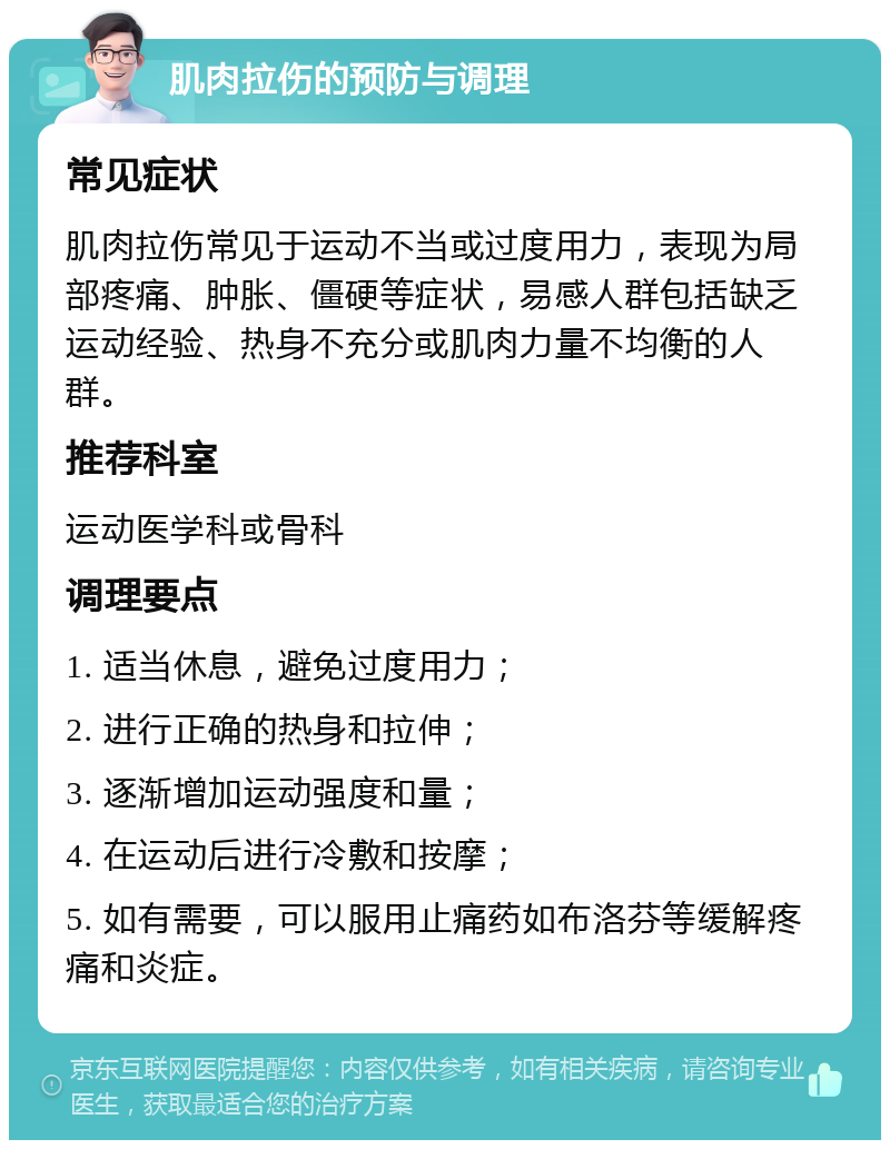 肌肉拉伤的预防与调理 常见症状 肌肉拉伤常见于运动不当或过度用力，表现为局部疼痛、肿胀、僵硬等症状，易感人群包括缺乏运动经验、热身不充分或肌肉力量不均衡的人群。 推荐科室 运动医学科或骨科 调理要点 1. 适当休息，避免过度用力； 2. 进行正确的热身和拉伸； 3. 逐渐增加运动强度和量； 4. 在运动后进行冷敷和按摩； 5. 如有需要，可以服用止痛药如布洛芬等缓解疼痛和炎症。