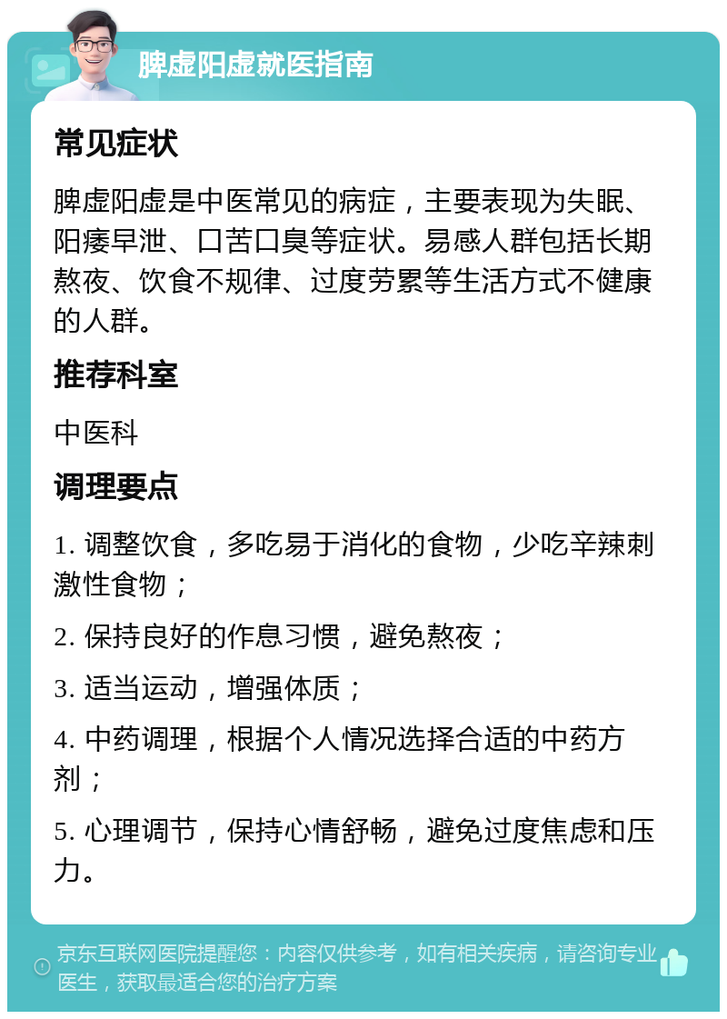 脾虚阳虚就医指南 常见症状 脾虚阳虚是中医常见的病症，主要表现为失眠、阳痿早泄、口苦口臭等症状。易感人群包括长期熬夜、饮食不规律、过度劳累等生活方式不健康的人群。 推荐科室 中医科 调理要点 1. 调整饮食，多吃易于消化的食物，少吃辛辣刺激性食物； 2. 保持良好的作息习惯，避免熬夜； 3. 适当运动，增强体质； 4. 中药调理，根据个人情况选择合适的中药方剂； 5. 心理调节，保持心情舒畅，避免过度焦虑和压力。