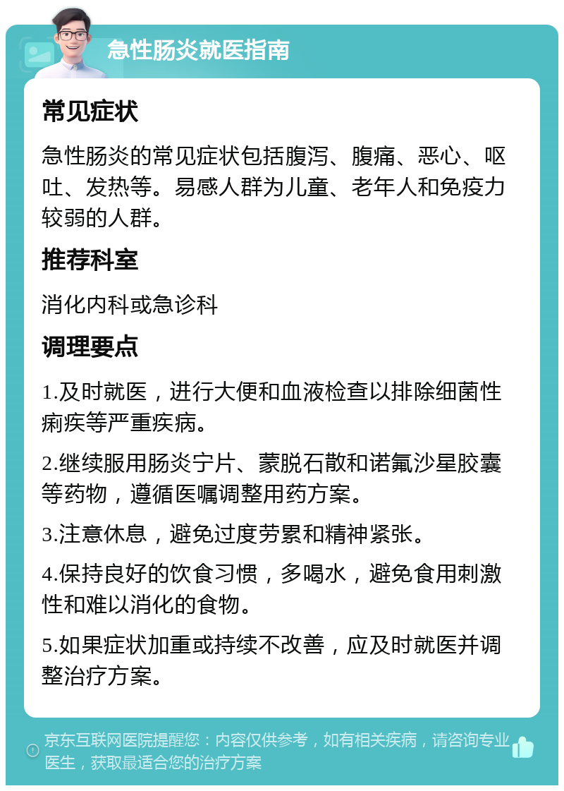 急性肠炎就医指南 常见症状 急性肠炎的常见症状包括腹泻、腹痛、恶心、呕吐、发热等。易感人群为儿童、老年人和免疫力较弱的人群。 推荐科室 消化内科或急诊科 调理要点 1.及时就医，进行大便和血液检查以排除细菌性痢疾等严重疾病。 2.继续服用肠炎宁片、蒙脱石散和诺氟沙星胶囊等药物，遵循医嘱调整用药方案。 3.注意休息，避免过度劳累和精神紧张。 4.保持良好的饮食习惯，多喝水，避免食用刺激性和难以消化的食物。 5.如果症状加重或持续不改善，应及时就医并调整治疗方案。