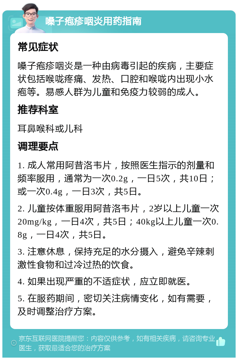 嗓子疱疹咽炎用药指南 常见症状 嗓子疱疹咽炎是一种由病毒引起的疾病，主要症状包括喉咙疼痛、发热、口腔和喉咙内出现小水疱等。易感人群为儿童和免疫力较弱的成人。 推荐科室 耳鼻喉科或儿科 调理要点 1. 成人常用阿昔洛韦片，按照医生指示的剂量和频率服用，通常为一次0.2g，一日5次，共10日；或一次0.4g，一日3次，共5日。 2. 儿童按体重服用阿昔洛韦片，2岁以上儿童一次20mg/kg，一日4次，共5日；40kg以上儿童一次0.8g，一日4次，共5日。 3. 注意休息，保持充足的水分摄入，避免辛辣刺激性食物和过冷过热的饮食。 4. 如果出现严重的不适症状，应立即就医。 5. 在服药期间，密切关注病情变化，如有需要，及时调整治疗方案。