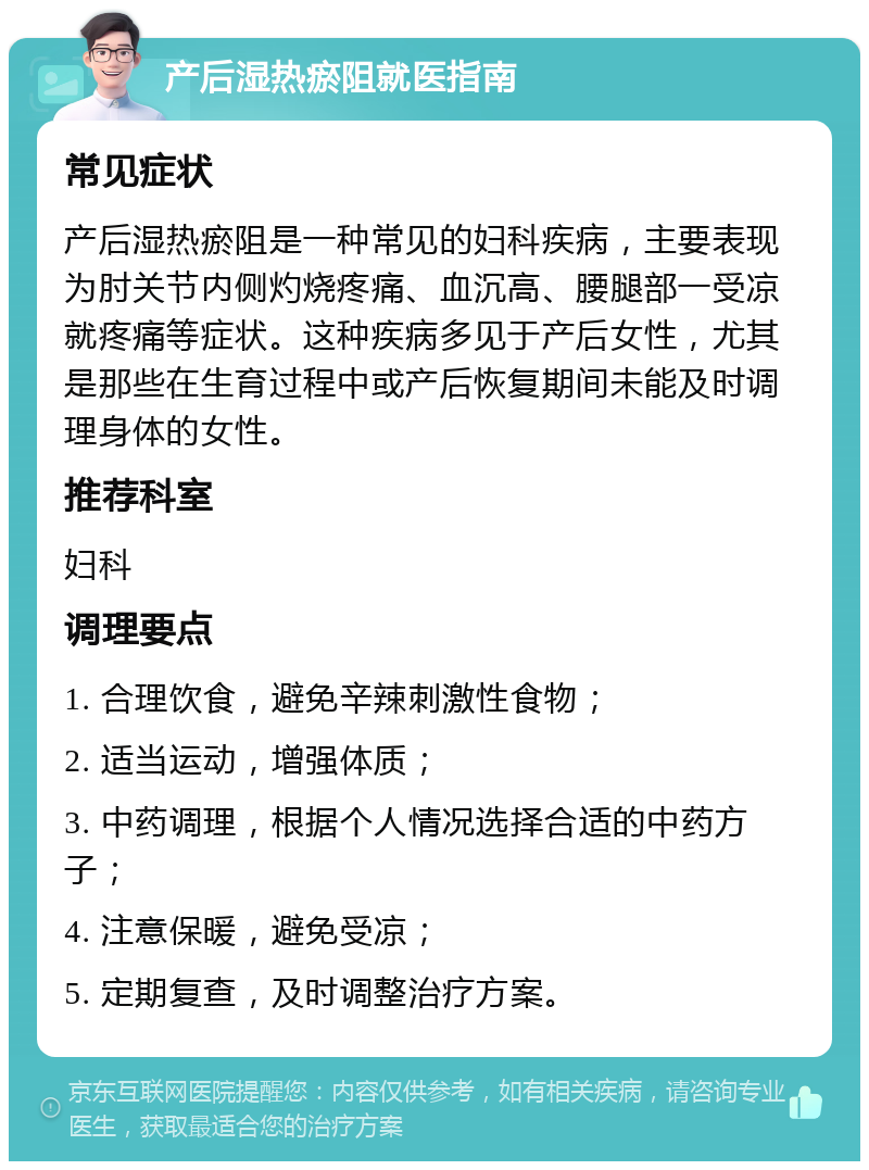 产后湿热瘀阻就医指南 常见症状 产后湿热瘀阻是一种常见的妇科疾病，主要表现为肘关节内侧灼烧疼痛、血沉高、腰腿部一受凉就疼痛等症状。这种疾病多见于产后女性，尤其是那些在生育过程中或产后恢复期间未能及时调理身体的女性。 推荐科室 妇科 调理要点 1. 合理饮食，避免辛辣刺激性食物； 2. 适当运动，增强体质； 3. 中药调理，根据个人情况选择合适的中药方子； 4. 注意保暖，避免受凉； 5. 定期复查，及时调整治疗方案。