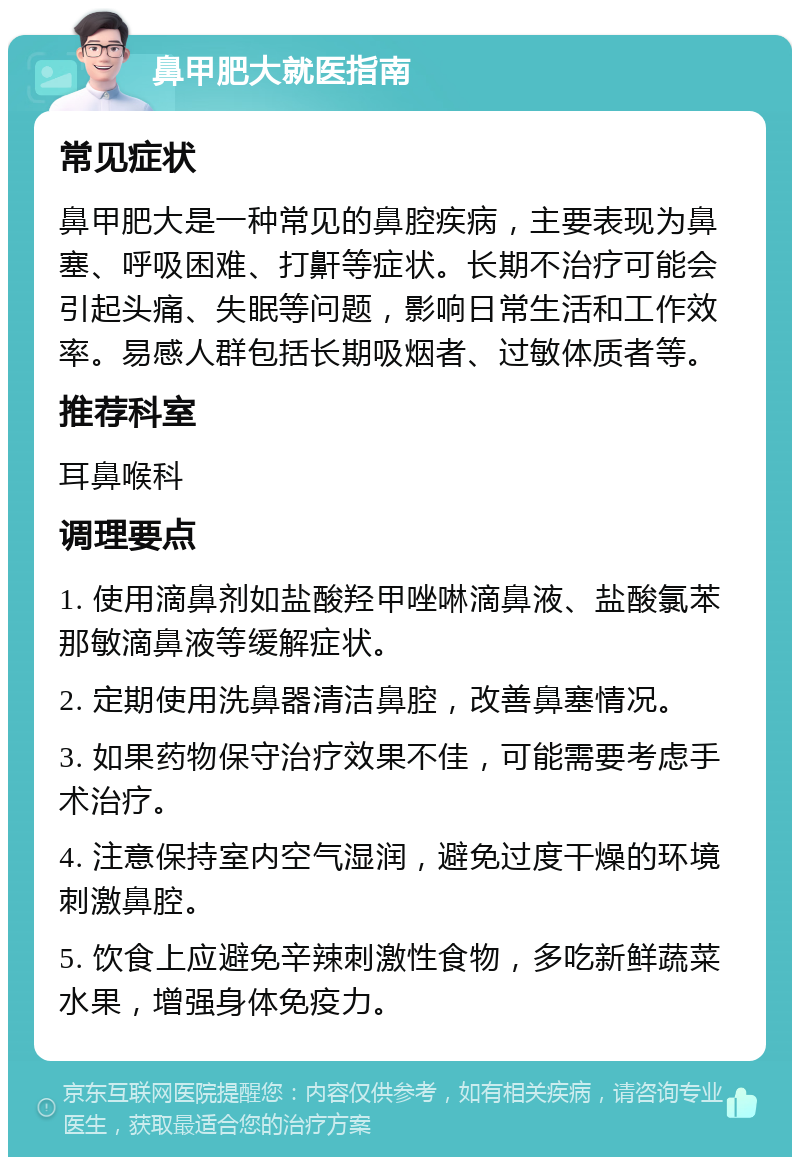 鼻甲肥大就医指南 常见症状 鼻甲肥大是一种常见的鼻腔疾病，主要表现为鼻塞、呼吸困难、打鼾等症状。长期不治疗可能会引起头痛、失眠等问题，影响日常生活和工作效率。易感人群包括长期吸烟者、过敏体质者等。 推荐科室 耳鼻喉科 调理要点 1. 使用滴鼻剂如盐酸羟甲唑啉滴鼻液、盐酸氯苯那敏滴鼻液等缓解症状。 2. 定期使用洗鼻器清洁鼻腔，改善鼻塞情况。 3. 如果药物保守治疗效果不佳，可能需要考虑手术治疗。 4. 注意保持室内空气湿润，避免过度干燥的环境刺激鼻腔。 5. 饮食上应避免辛辣刺激性食物，多吃新鲜蔬菜水果，增强身体免疫力。