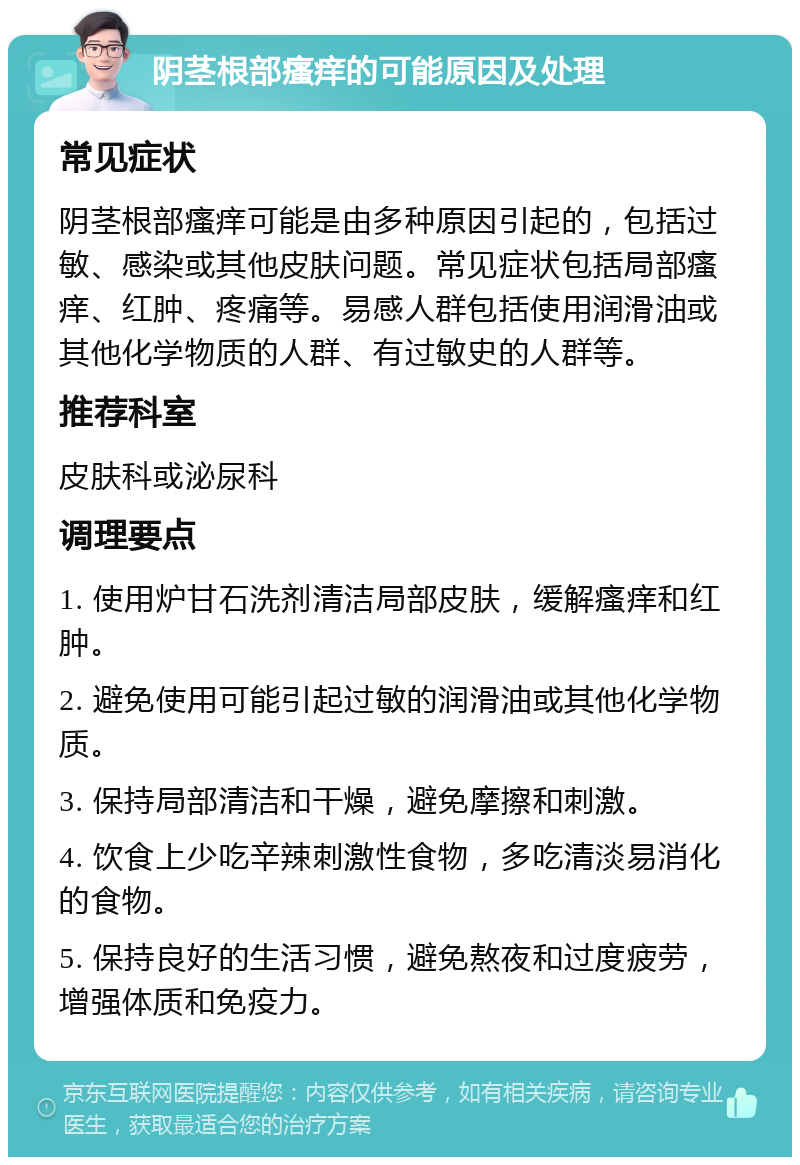 阴茎根部瘙痒的可能原因及处理 常见症状 阴茎根部瘙痒可能是由多种原因引起的，包括过敏、感染或其他皮肤问题。常见症状包括局部瘙痒、红肿、疼痛等。易感人群包括使用润滑油或其他化学物质的人群、有过敏史的人群等。 推荐科室 皮肤科或泌尿科 调理要点 1. 使用炉甘石洗剂清洁局部皮肤，缓解瘙痒和红肿。 2. 避免使用可能引起过敏的润滑油或其他化学物质。 3. 保持局部清洁和干燥，避免摩擦和刺激。 4. 饮食上少吃辛辣刺激性食物，多吃清淡易消化的食物。 5. 保持良好的生活习惯，避免熬夜和过度疲劳，增强体质和免疫力。