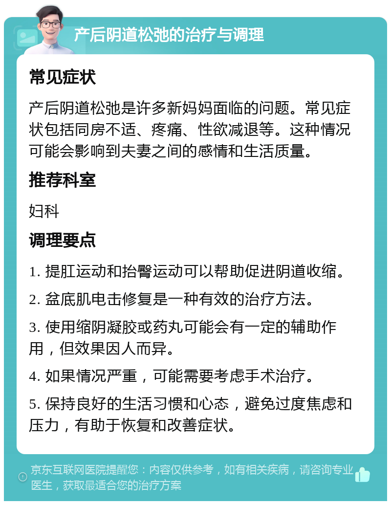 产后阴道松弛的治疗与调理 常见症状 产后阴道松弛是许多新妈妈面临的问题。常见症状包括同房不适、疼痛、性欲减退等。这种情况可能会影响到夫妻之间的感情和生活质量。 推荐科室 妇科 调理要点 1. 提肛运动和抬臀运动可以帮助促进阴道收缩。 2. 盆底肌电击修复是一种有效的治疗方法。 3. 使用缩阴凝胶或药丸可能会有一定的辅助作用，但效果因人而异。 4. 如果情况严重，可能需要考虑手术治疗。 5. 保持良好的生活习惯和心态，避免过度焦虑和压力，有助于恢复和改善症状。