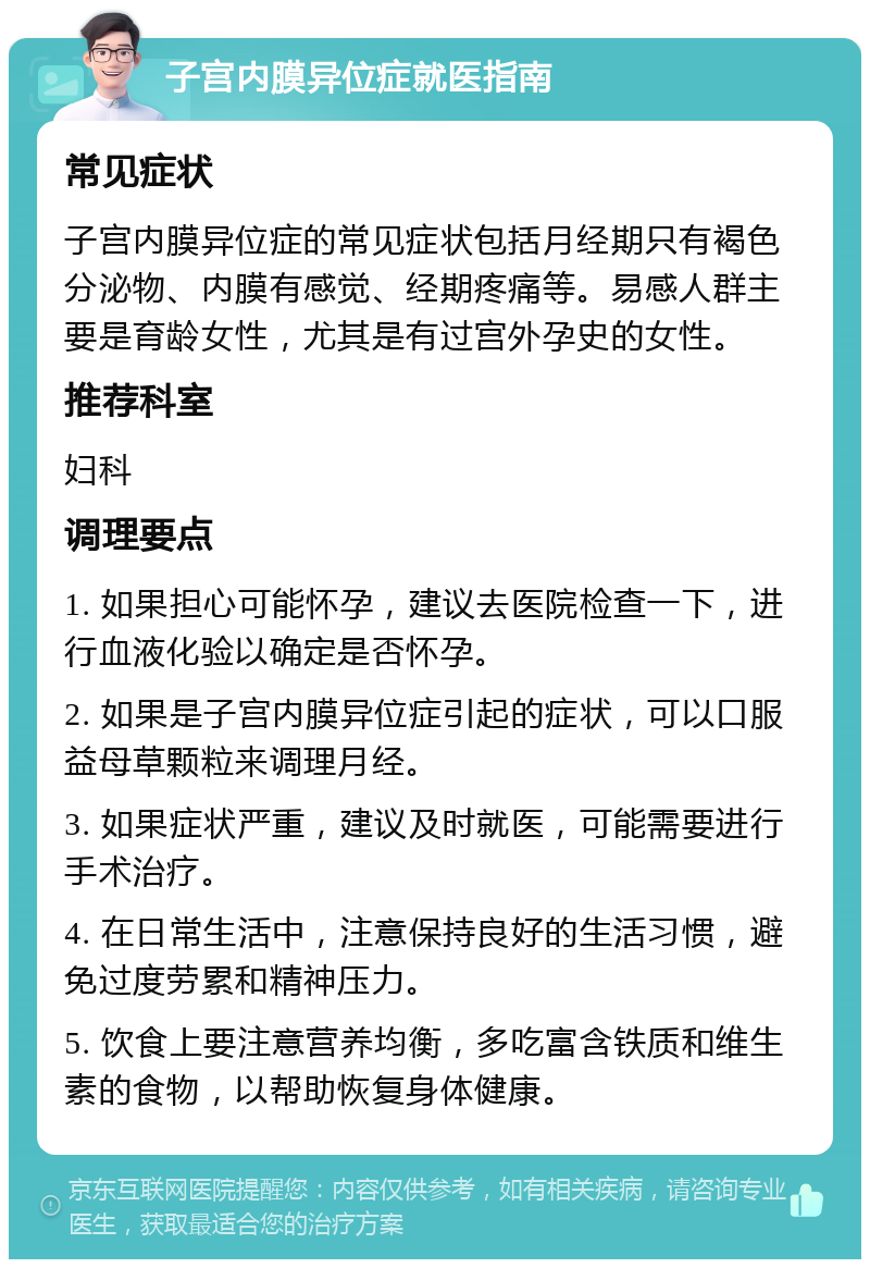 子宫内膜异位症就医指南 常见症状 子宫内膜异位症的常见症状包括月经期只有褐色分泌物、内膜有感觉、经期疼痛等。易感人群主要是育龄女性，尤其是有过宫外孕史的女性。 推荐科室 妇科 调理要点 1. 如果担心可能怀孕，建议去医院检查一下，进行血液化验以确定是否怀孕。 2. 如果是子宫内膜异位症引起的症状，可以口服益母草颗粒来调理月经。 3. 如果症状严重，建议及时就医，可能需要进行手术治疗。 4. 在日常生活中，注意保持良好的生活习惯，避免过度劳累和精神压力。 5. 饮食上要注意营养均衡，多吃富含铁质和维生素的食物，以帮助恢复身体健康。