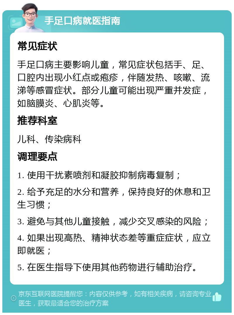 手足口病就医指南 常见症状 手足口病主要影响儿童，常见症状包括手、足、口腔内出现小红点或疱疹，伴随发热、咳嗽、流涕等感冒症状。部分儿童可能出现严重并发症，如脑膜炎、心肌炎等。 推荐科室 儿科、传染病科 调理要点 1. 使用干扰素喷剂和凝胶抑制病毒复制； 2. 给予充足的水分和营养，保持良好的休息和卫生习惯； 3. 避免与其他儿童接触，减少交叉感染的风险； 4. 如果出现高热、精神状态差等重症症状，应立即就医； 5. 在医生指导下使用其他药物进行辅助治疗。