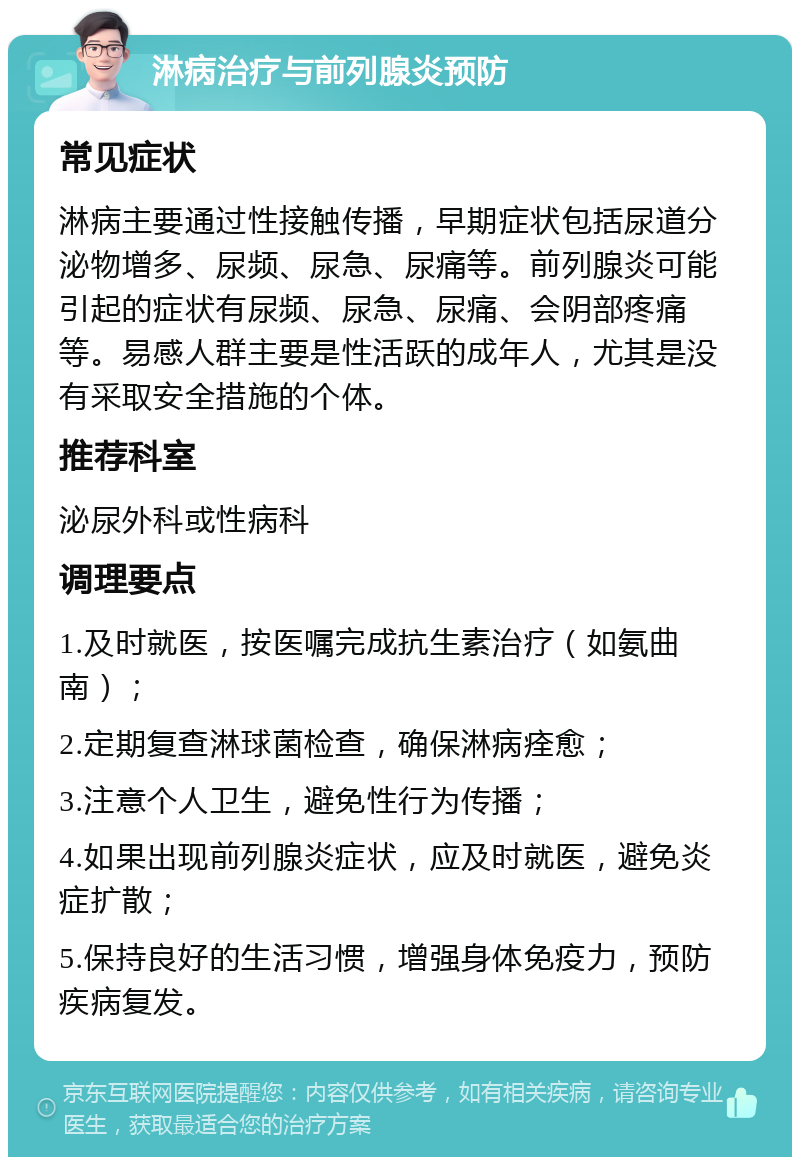 淋病治疗与前列腺炎预防 常见症状 淋病主要通过性接触传播，早期症状包括尿道分泌物增多、尿频、尿急、尿痛等。前列腺炎可能引起的症状有尿频、尿急、尿痛、会阴部疼痛等。易感人群主要是性活跃的成年人，尤其是没有采取安全措施的个体。 推荐科室 泌尿外科或性病科 调理要点 1.及时就医，按医嘱完成抗生素治疗（如氨曲南）； 2.定期复查淋球菌检查，确保淋病痊愈； 3.注意个人卫生，避免性行为传播； 4.如果出现前列腺炎症状，应及时就医，避免炎症扩散； 5.保持良好的生活习惯，增强身体免疫力，预防疾病复发。