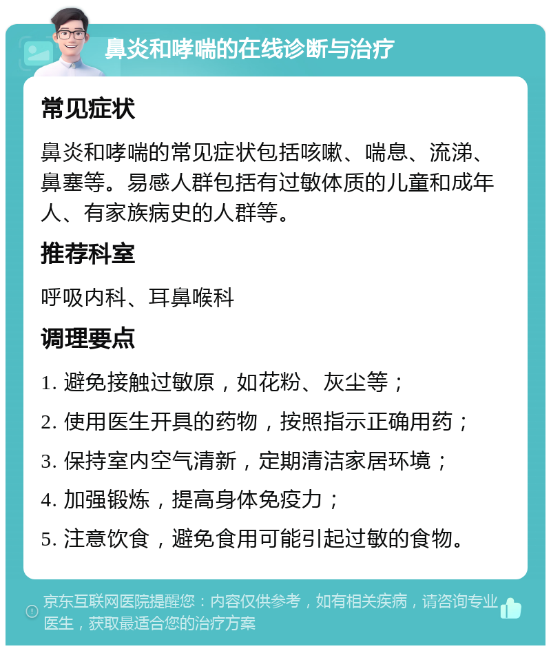 鼻炎和哮喘的在线诊断与治疗 常见症状 鼻炎和哮喘的常见症状包括咳嗽、喘息、流涕、鼻塞等。易感人群包括有过敏体质的儿童和成年人、有家族病史的人群等。 推荐科室 呼吸内科、耳鼻喉科 调理要点 1. 避免接触过敏原，如花粉、灰尘等； 2. 使用医生开具的药物，按照指示正确用药； 3. 保持室内空气清新，定期清洁家居环境； 4. 加强锻炼，提高身体免疫力； 5. 注意饮食，避免食用可能引起过敏的食物。