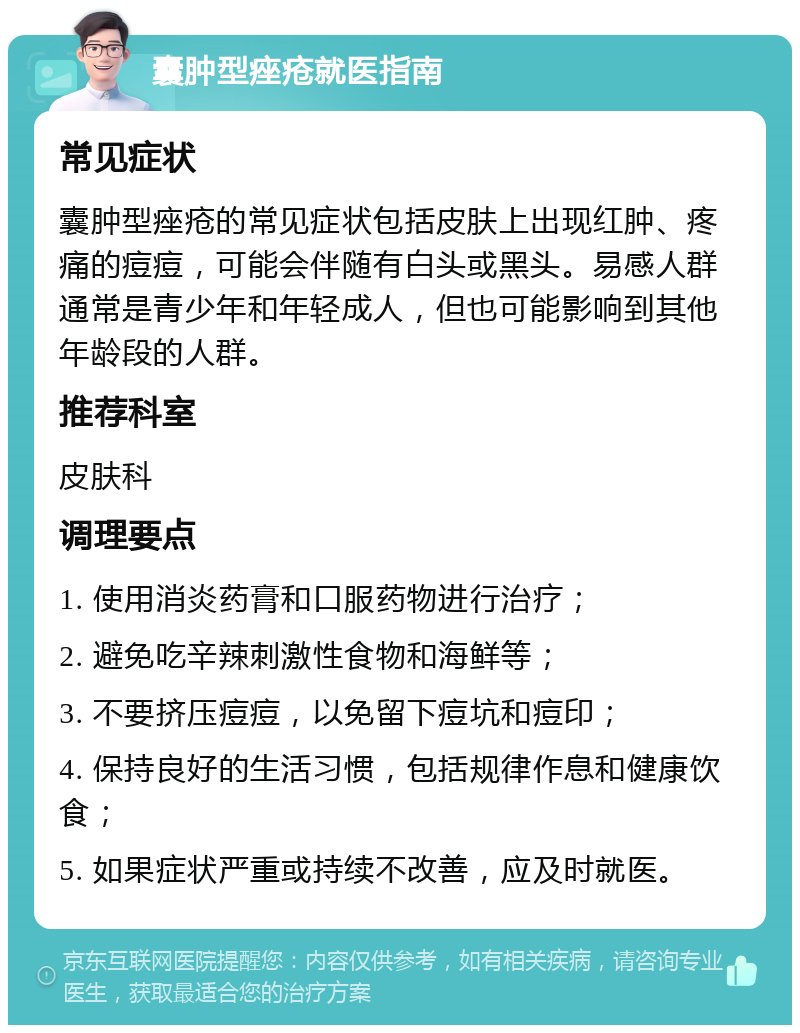 囊肿型痤疮就医指南 常见症状 囊肿型痤疮的常见症状包括皮肤上出现红肿、疼痛的痘痘，可能会伴随有白头或黑头。易感人群通常是青少年和年轻成人，但也可能影响到其他年龄段的人群。 推荐科室 皮肤科 调理要点 1. 使用消炎药膏和口服药物进行治疗； 2. 避免吃辛辣刺激性食物和海鲜等； 3. 不要挤压痘痘，以免留下痘坑和痘印； 4. 保持良好的生活习惯，包括规律作息和健康饮食； 5. 如果症状严重或持续不改善，应及时就医。