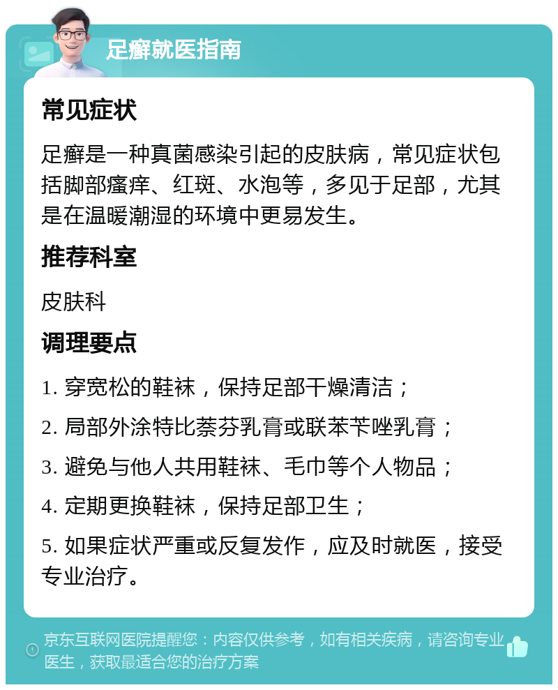 足癣就医指南 常见症状 足癣是一种真菌感染引起的皮肤病，常见症状包括脚部瘙痒、红斑、水泡等，多见于足部，尤其是在温暖潮湿的环境中更易发生。 推荐科室 皮肤科 调理要点 1. 穿宽松的鞋袜，保持足部干燥清洁； 2. 局部外涂特比萘芬乳膏或联苯苄唑乳膏； 3. 避免与他人共用鞋袜、毛巾等个人物品； 4. 定期更换鞋袜，保持足部卫生； 5. 如果症状严重或反复发作，应及时就医，接受专业治疗。