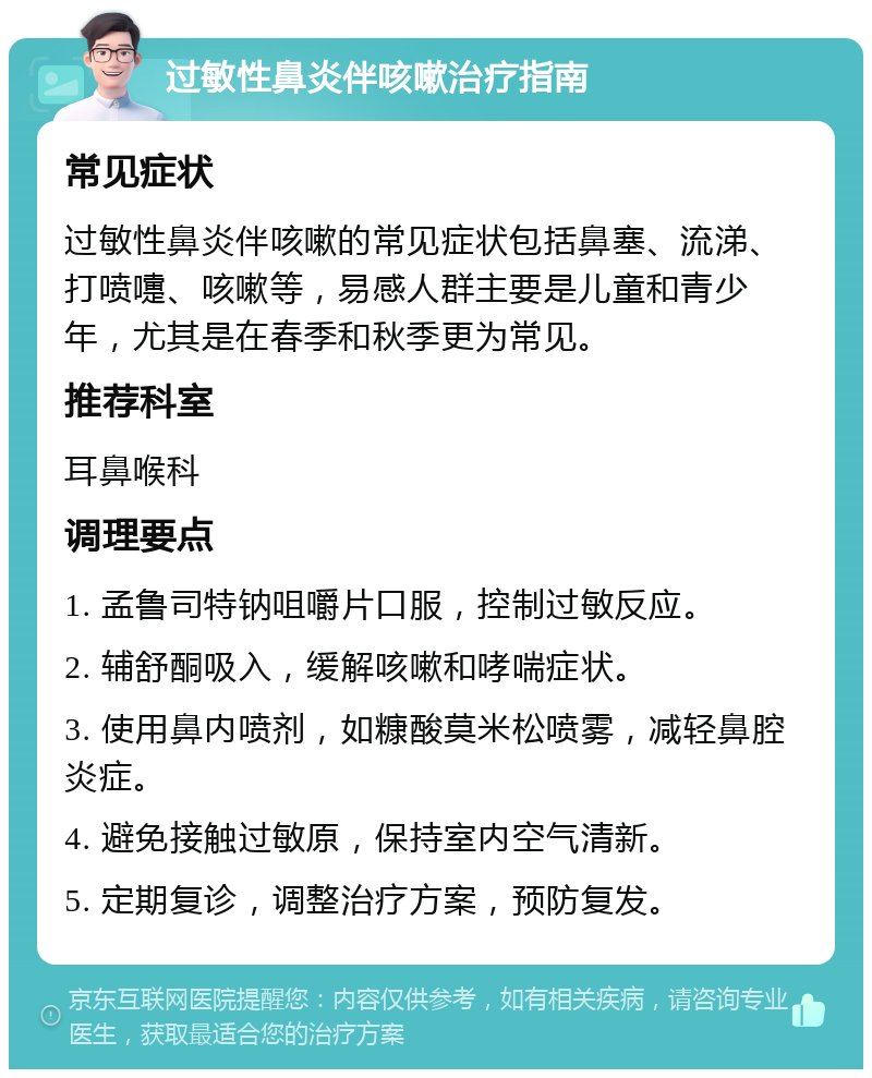 过敏性鼻炎伴咳嗽治疗指南 常见症状 过敏性鼻炎伴咳嗽的常见症状包括鼻塞、流涕、打喷嚏、咳嗽等，易感人群主要是儿童和青少年，尤其是在春季和秋季更为常见。 推荐科室 耳鼻喉科 调理要点 1. 孟鲁司特钠咀嚼片口服，控制过敏反应。 2. 辅舒酮吸入，缓解咳嗽和哮喘症状。 3. 使用鼻内喷剂，如糠酸莫米松喷雾，减轻鼻腔炎症。 4. 避免接触过敏原，保持室内空气清新。 5. 定期复诊，调整治疗方案，预防复发。