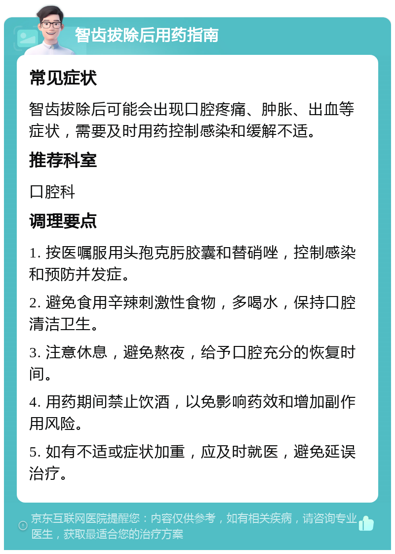 智齿拔除后用药指南 常见症状 智齿拔除后可能会出现口腔疼痛、肿胀、出血等症状，需要及时用药控制感染和缓解不适。 推荐科室 口腔科 调理要点 1. 按医嘱服用头孢克肟胶囊和替硝唑，控制感染和预防并发症。 2. 避免食用辛辣刺激性食物，多喝水，保持口腔清洁卫生。 3. 注意休息，避免熬夜，给予口腔充分的恢复时间。 4. 用药期间禁止饮酒，以免影响药效和增加副作用风险。 5. 如有不适或症状加重，应及时就医，避免延误治疗。