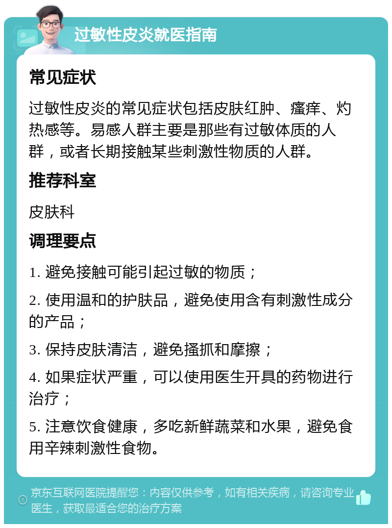 过敏性皮炎就医指南 常见症状 过敏性皮炎的常见症状包括皮肤红肿、瘙痒、灼热感等。易感人群主要是那些有过敏体质的人群，或者长期接触某些刺激性物质的人群。 推荐科室 皮肤科 调理要点 1. 避免接触可能引起过敏的物质； 2. 使用温和的护肤品，避免使用含有刺激性成分的产品； 3. 保持皮肤清洁，避免搔抓和摩擦； 4. 如果症状严重，可以使用医生开具的药物进行治疗； 5. 注意饮食健康，多吃新鲜蔬菜和水果，避免食用辛辣刺激性食物。