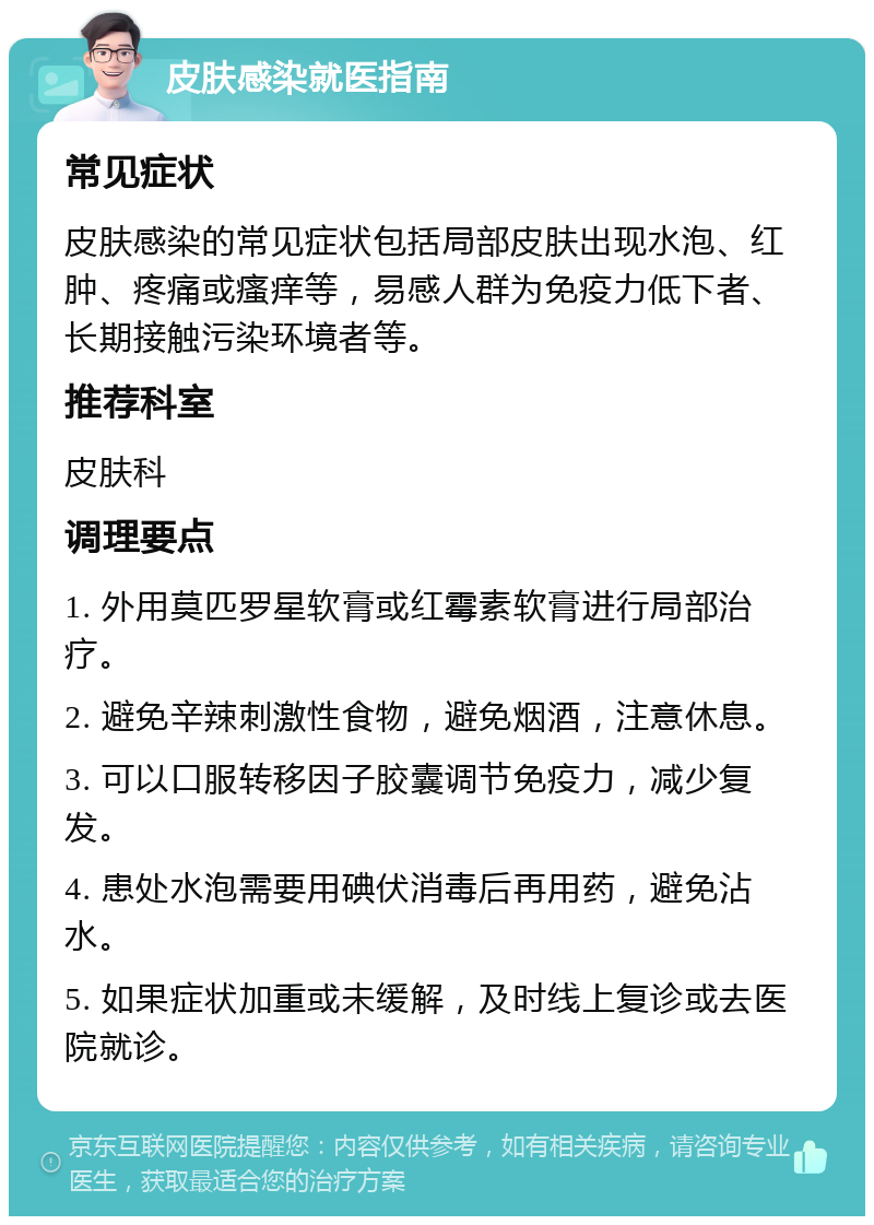 皮肤感染就医指南 常见症状 皮肤感染的常见症状包括局部皮肤出现水泡、红肿、疼痛或瘙痒等，易感人群为免疫力低下者、长期接触污染环境者等。 推荐科室 皮肤科 调理要点 1. 外用莫匹罗星软膏或红霉素软膏进行局部治疗。 2. 避免辛辣刺激性食物，避免烟酒，注意休息。 3. 可以口服转移因子胶囊调节免疫力，减少复发。 4. 患处水泡需要用碘伏消毒后再用药，避免沾水。 5. 如果症状加重或未缓解，及时线上复诊或去医院就诊。