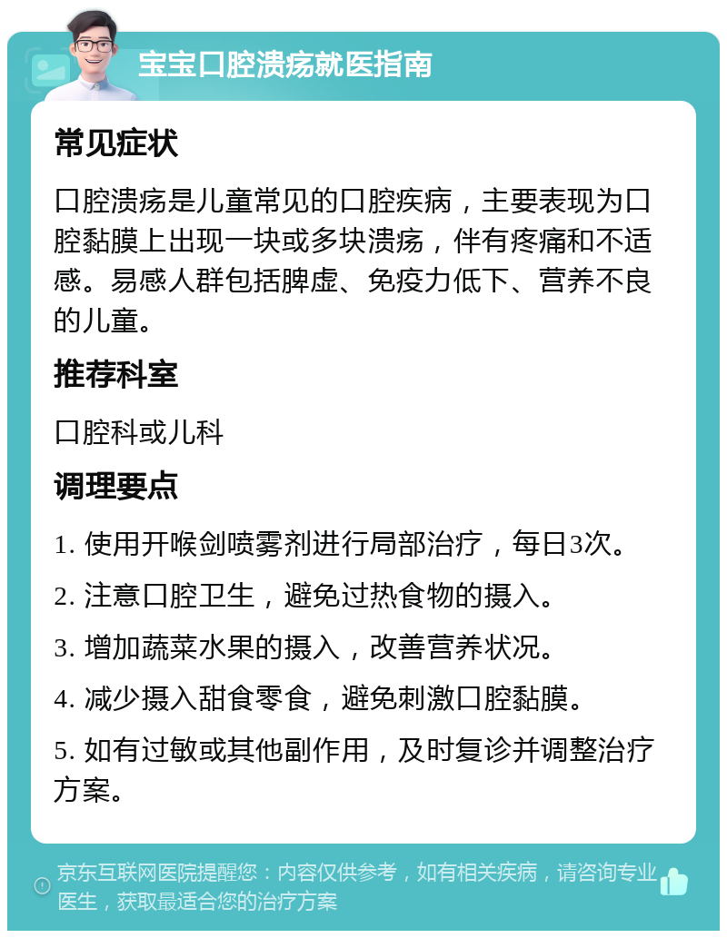 宝宝口腔溃疡就医指南 常见症状 口腔溃疡是儿童常见的口腔疾病，主要表现为口腔黏膜上出现一块或多块溃疡，伴有疼痛和不适感。易感人群包括脾虚、免疫力低下、营养不良的儿童。 推荐科室 口腔科或儿科 调理要点 1. 使用开喉剑喷雾剂进行局部治疗，每日3次。 2. 注意口腔卫生，避免过热食物的摄入。 3. 增加蔬菜水果的摄入，改善营养状况。 4. 减少摄入甜食零食，避免刺激口腔黏膜。 5. 如有过敏或其他副作用，及时复诊并调整治疗方案。