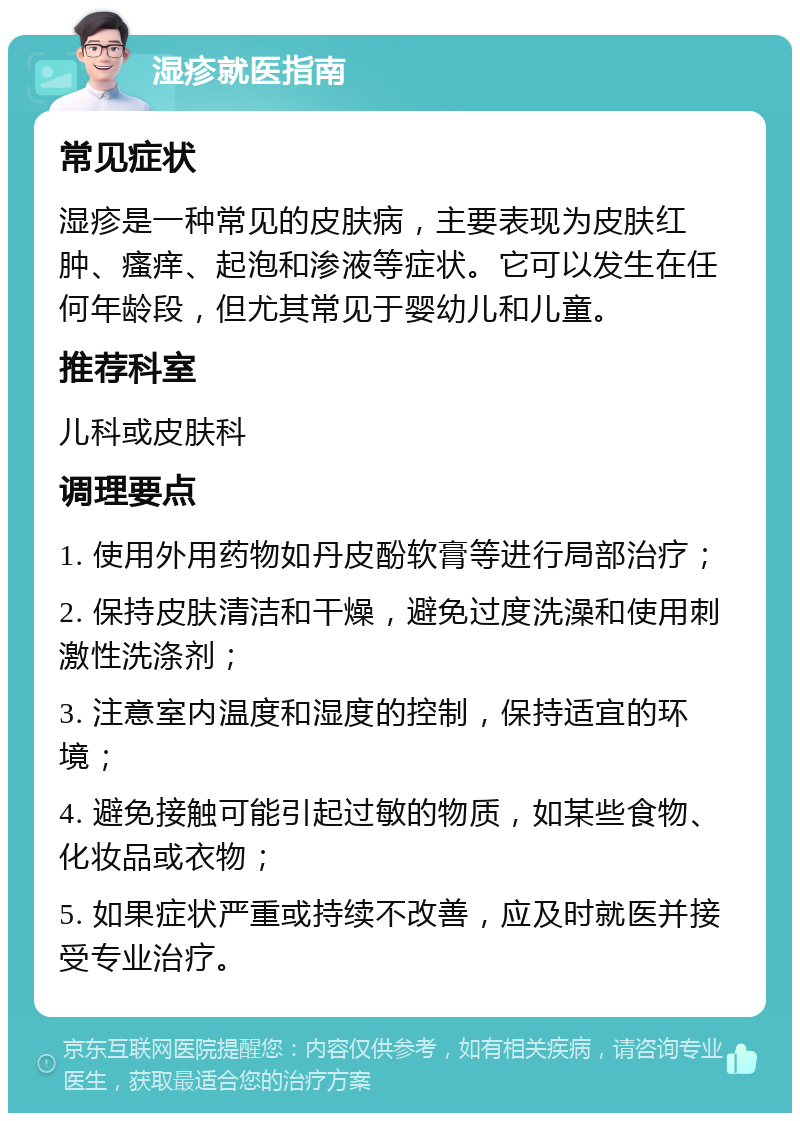 湿疹就医指南 常见症状 湿疹是一种常见的皮肤病，主要表现为皮肤红肿、瘙痒、起泡和渗液等症状。它可以发生在任何年龄段，但尤其常见于婴幼儿和儿童。 推荐科室 儿科或皮肤科 调理要点 1. 使用外用药物如丹皮酚软膏等进行局部治疗； 2. 保持皮肤清洁和干燥，避免过度洗澡和使用刺激性洗涤剂； 3. 注意室内温度和湿度的控制，保持适宜的环境； 4. 避免接触可能引起过敏的物质，如某些食物、化妆品或衣物； 5. 如果症状严重或持续不改善，应及时就医并接受专业治疗。