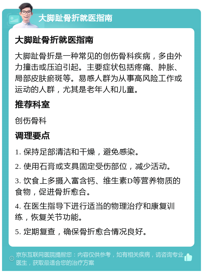 大脚趾骨折就医指南 大脚趾骨折就医指南 大脚趾骨折是一种常见的创伤骨科疾病，多由外力撞击或压迫引起。主要症状包括疼痛、肿胀、局部皮肤瘀斑等。易感人群为从事高风险工作或运动的人群，尤其是老年人和儿童。 推荐科室 创伤骨科 调理要点 1. 保持足部清洁和干燥，避免感染。 2. 使用石膏或支具固定受伤部位，减少活动。 3. 饮食上多摄入富含钙、维生素D等营养物质的食物，促进骨折愈合。 4. 在医生指导下进行适当的物理治疗和康复训练，恢复关节功能。 5. 定期复查，确保骨折愈合情况良好。